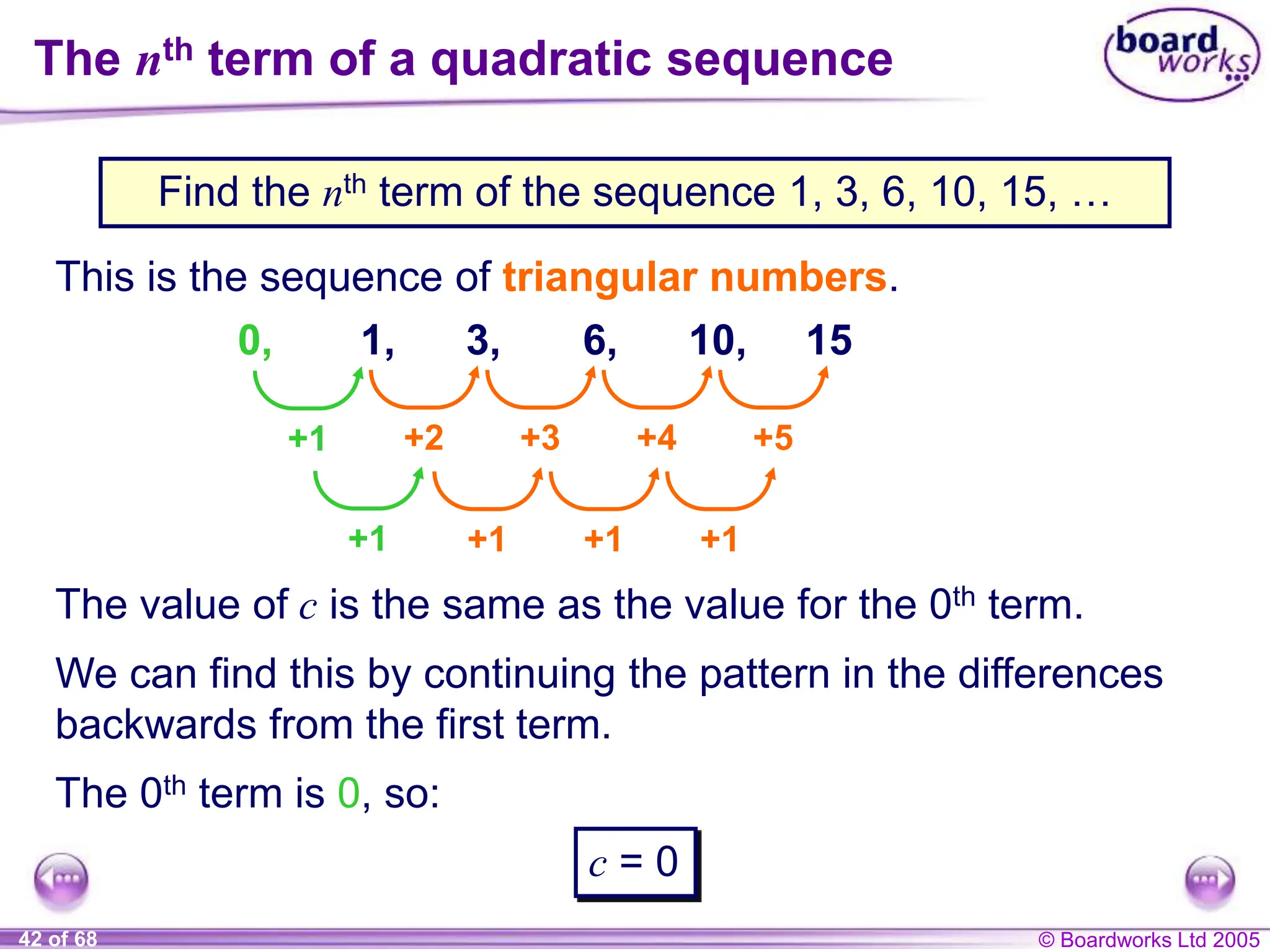 © Boardworks Ltd 2005
42 of 68
The nth term of a quadratic sequence
Find the nth term of the sequence 1, 3, 6, 10, 15, …
This is the sequence of triangular numbers.
1, 3, 6, 10, 15
+2 +3 +4 +5
+1 +1 +1
The value of c is the same as the value for the 0th term.
+1
+1
0,
We can find this by continuing the pattern in the differences
backwards from the first term.
The 0th term is 0, so:
c = 0
 