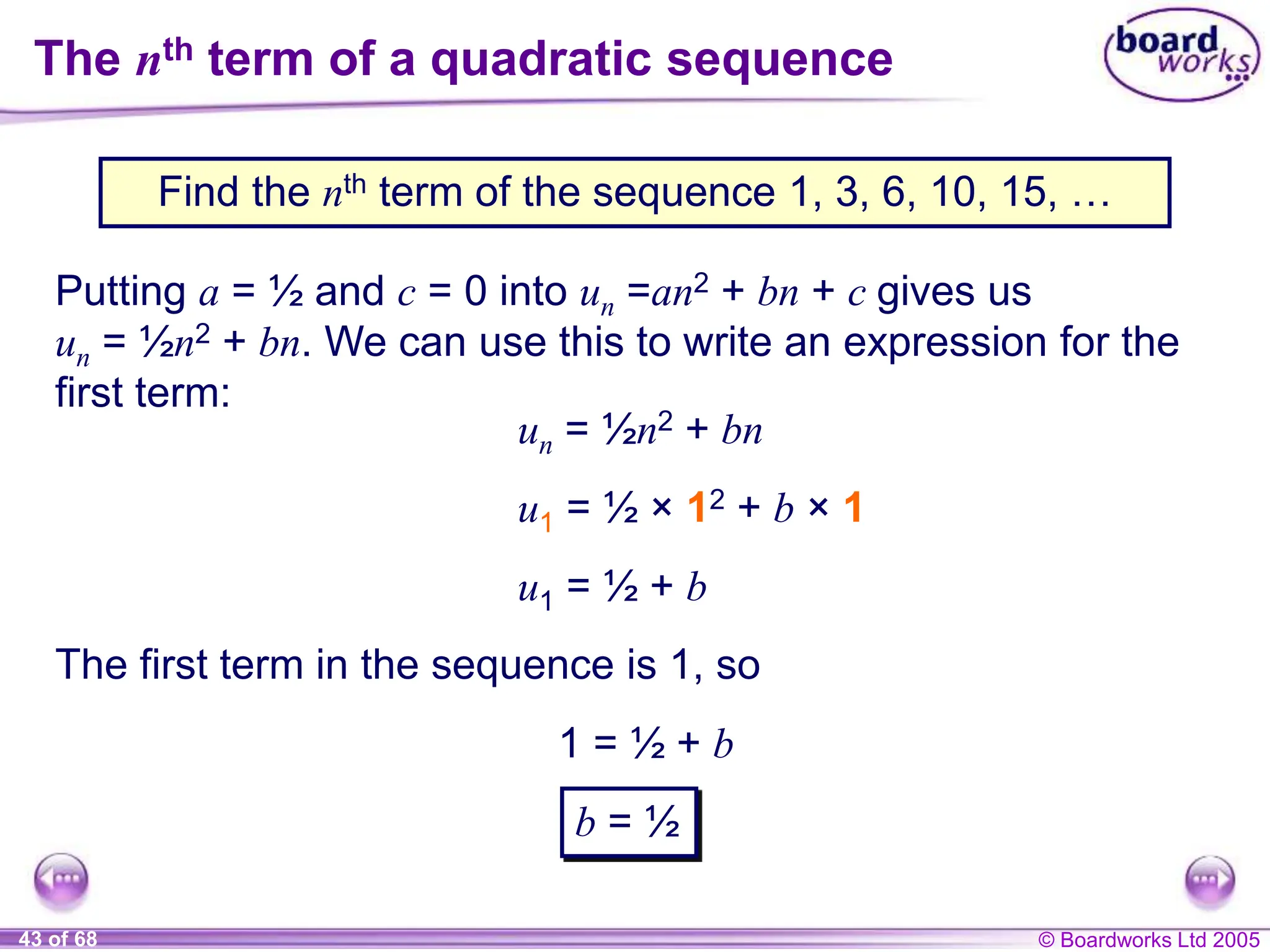 © Boardworks Ltd 2005
43 of 68
The nth term of a quadratic sequence
Find the nth term of the sequence 1, 3, 6, 10, 15, …
Putting a = ½ and c = 0 into un =an2 + bn + c gives us
un = ½n2 + bn. We can use this to write an expression for the
first term:
u1 = ½ + b
The first term in the sequence is 1, so
1 = ½ + b
u1 = ½ × 12 + b × 1
un = ½n2 + bn
b = ½
 