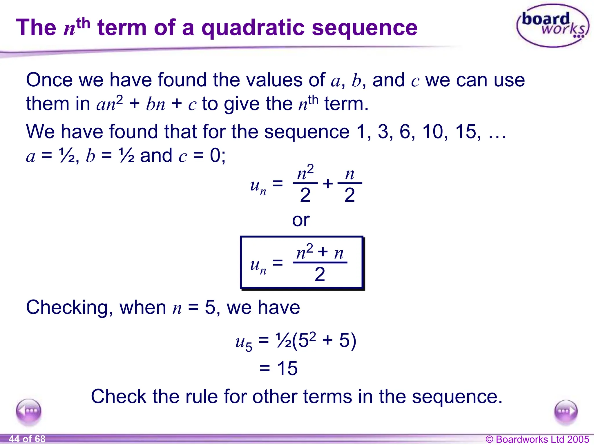 © Boardworks Ltd 2005
44 of 68
The nth term of a quadratic sequence
Once we have found the values of a, b, and c we can use
them in an2 + bn + c to give the nth term.
We have found that for the sequence 1, 3, 6, 10, 15, …
a = ½, b = ½ and c = 0;
Checking, when n = 5, we have
u5 = ½(52 + 5)
= 15
Check the rule for other terms in the sequence.
un =
n2
2
+
n
2
or
un =
n2 + n
2
 