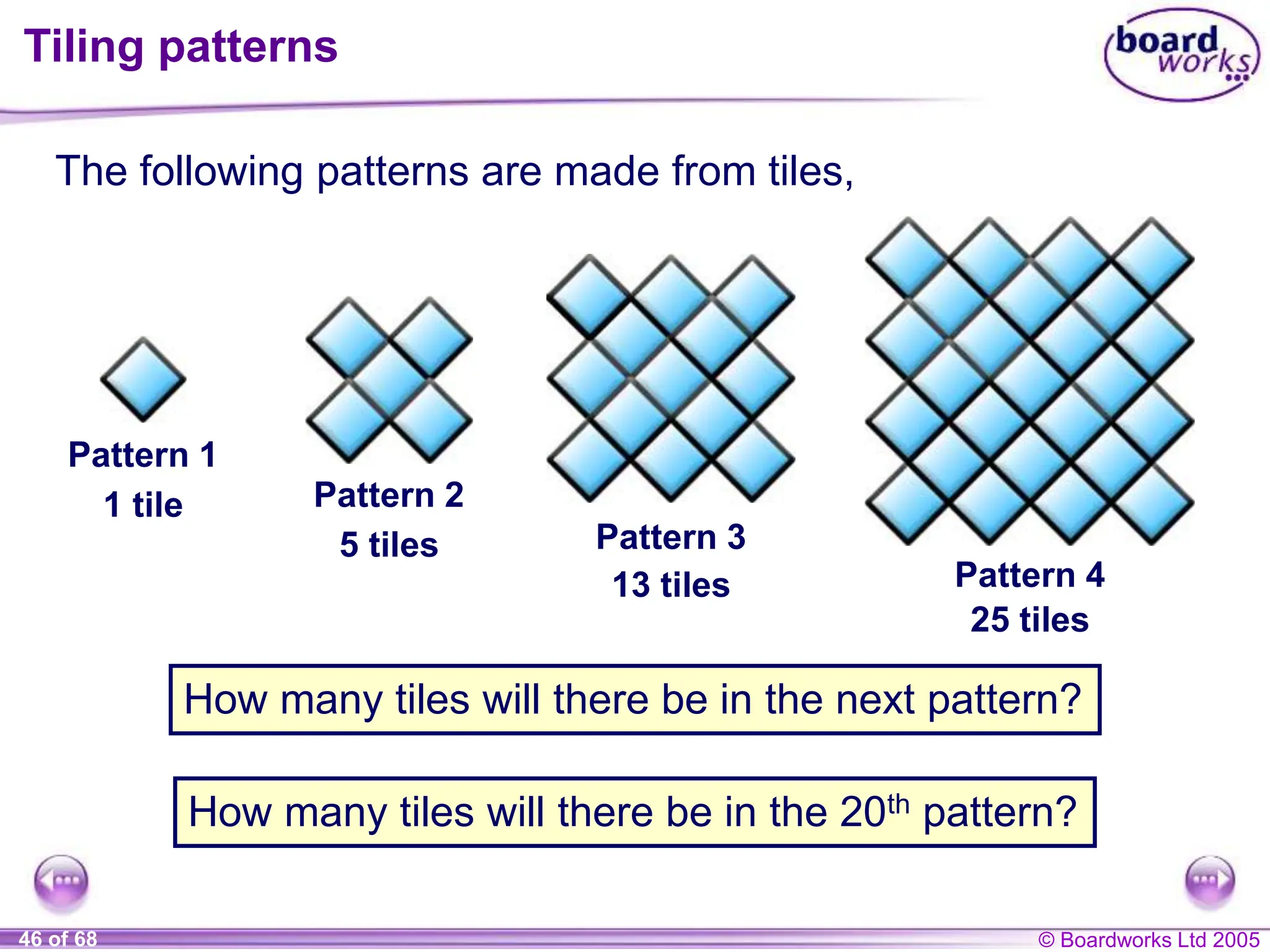 © Boardworks Ltd 2005
46 of 68
Tiling patterns
The following patterns are made from tiles,
Pattern 1
1 tile Pattern 2
5 tiles Pattern 3
13 tiles Pattern 4
25 tiles
How many tiles will there be in the next pattern?
How many tiles will there be in the 20th pattern?
 