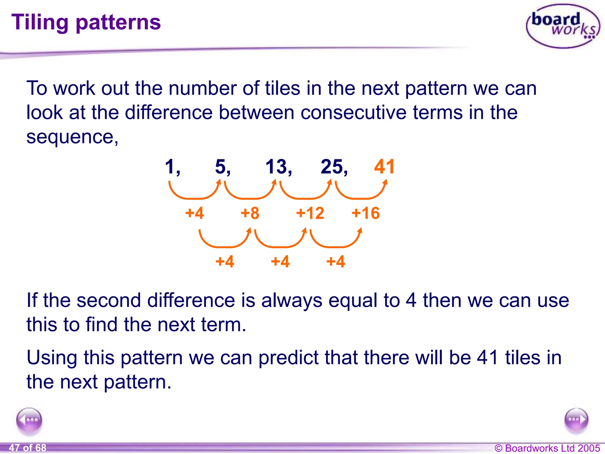 © Boardworks Ltd 2005
47 of 68
Tiling patterns
To work out the number of tiles in the next pattern we can
look at the difference between consecutive terms in the
sequence,
1, 5, 13, 25,
+4 +8 +12 +16
+4 +4 +4
41
If the second difference is always equal to 4 then we can use
this to find the next term.
Using this pattern we can predict that there will be 41 tiles in
the next pattern.
 