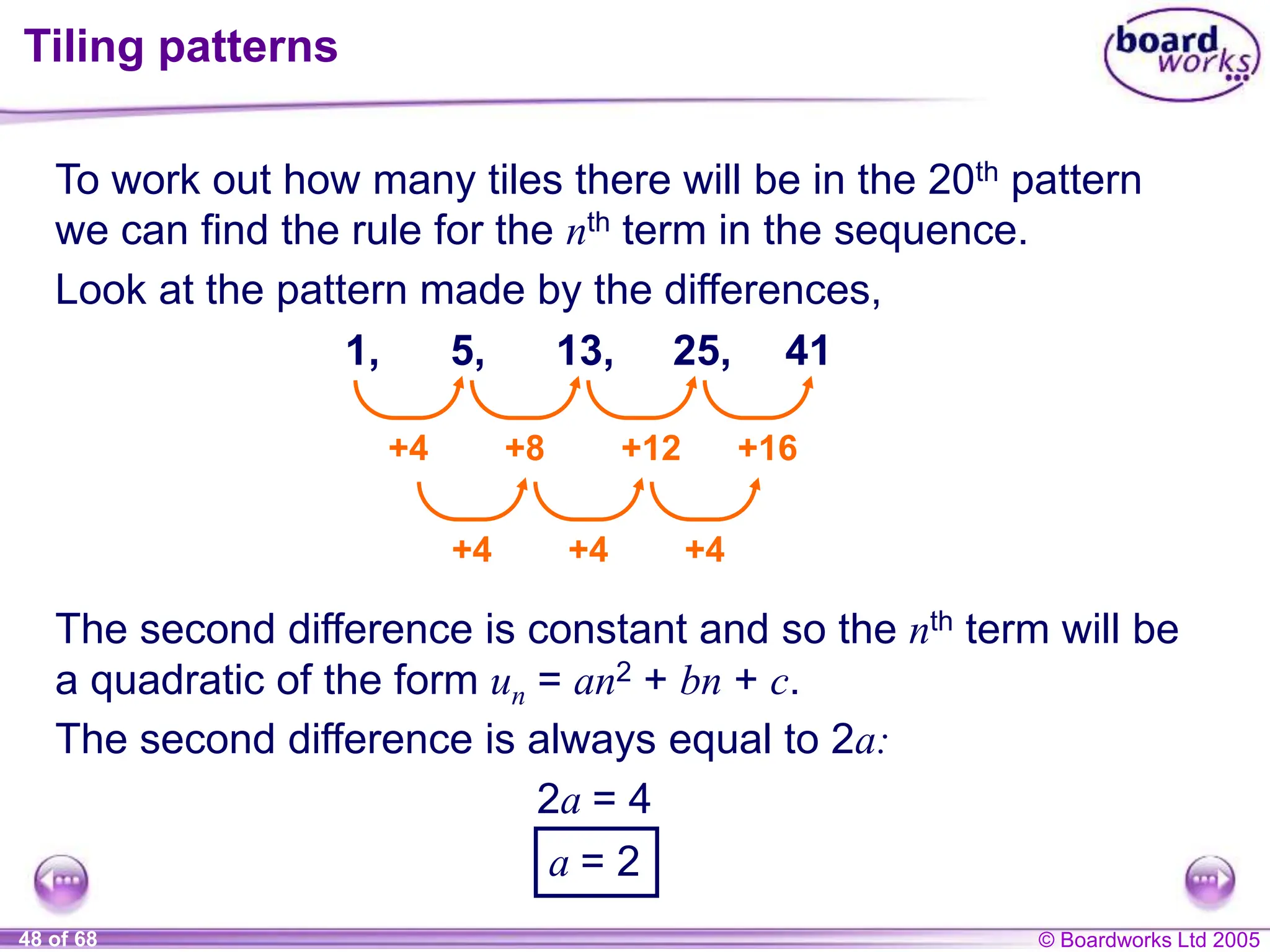© Boardworks Ltd 2005
48 of 68
Tiling patterns
To work out how many tiles there will be in the 20th pattern
we can find the rule for the nth term in the sequence.
The second difference is constant and so the nth term will be
a quadratic of the form un = an2 + bn + c.
The second difference is always equal to 2a:
1, 5, 13, 25,
+4 +8 +12 +16
+4 +4 +4
41
Look at the pattern made by the differences,
2a = 4
a = 2
 