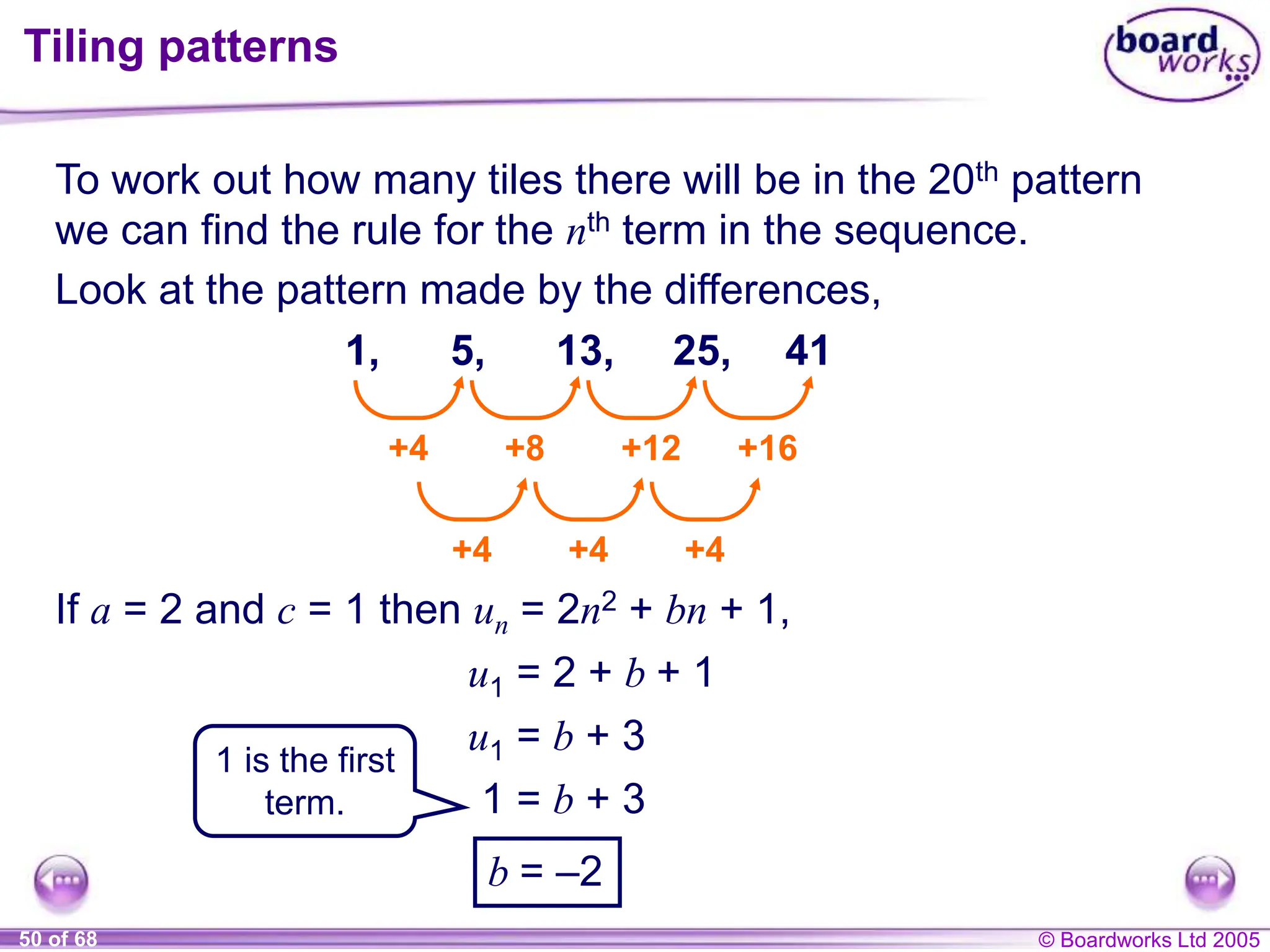 © Boardworks Ltd 2005
50 of 68
Tiling patterns
To work out how many tiles there will be in the 20th pattern
we can find the rule for the nth term in the sequence.
1, 5, 13, 25,
+4 +8 +12 +16
+4 +4 +4
41
If a = 2 and c = 1 then un = 2n2 + bn + 1,
Look at the pattern made by the differences,
u1 = 2 + b + 1
u1 = b + 3
1 = b + 3
b = –2
1 is the first
term.
 