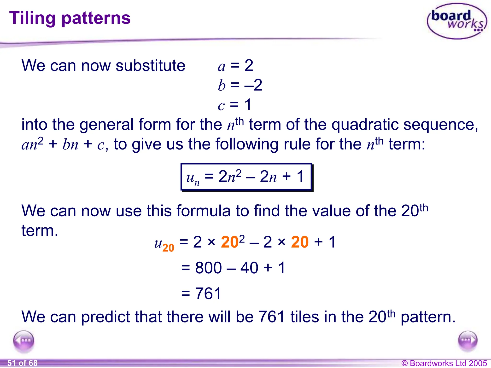 © Boardworks Ltd 2005
51 of 68
Tiling patterns
We can now substitute a = 2
b = –2
c = 1
into the general form for the nth term of the quadratic sequence,
an2 + bn + c, to give us the following rule for the nth term:
We can now use this formula to find the value of the 20th
term.
un = 2n2 – 2n + 1
u20 = 2 × 202 – 2 × 20 + 1
= 800 – 40 + 1
= 761
We can predict that there will be 761 tiles in the 20th pattern.
 