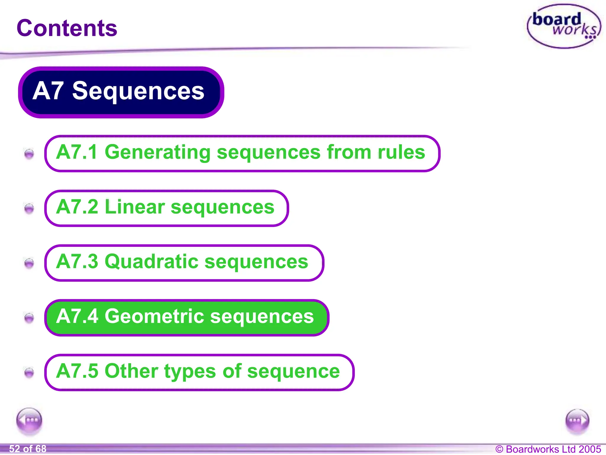© Boardworks Ltd 2005
52 of 68
A
A
A
A
A
A7.4 Geometric sequences
Contents
A7 Sequences
A7.3 Quadratic sequences
A7.2 Linear sequences
A7.1 Generating sequences from rules
A7.5 Other types of sequence
 