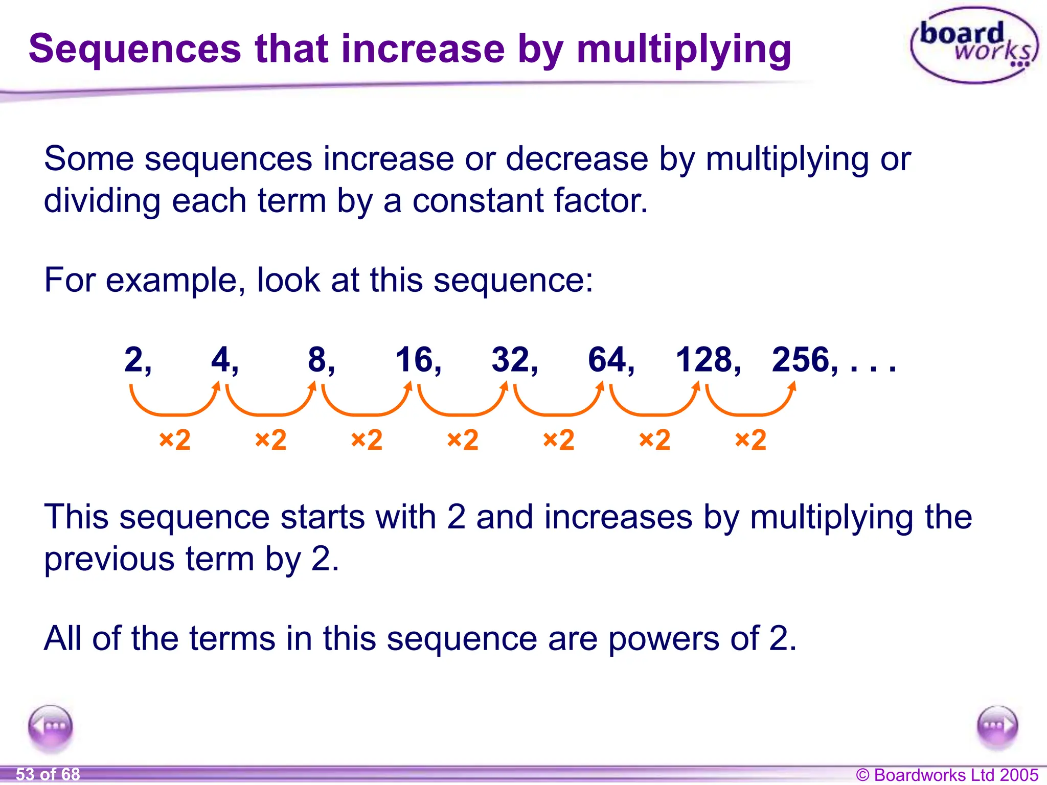 © Boardworks Ltd 2005
53 of 68
Some sequences increase or decrease by multiplying or
dividing each term by a constant factor.
Sequences that increase by multiplying
For example, look at this sequence:
2, 4, 8, 16, 32, 64, 128, 256, . . .
×2 ×2 ×2 ×2 ×2 ×2 ×2
This sequence starts with 2 and increases by multiplying the
previous term by 2.
All of the terms in this sequence are powers of 2.
 