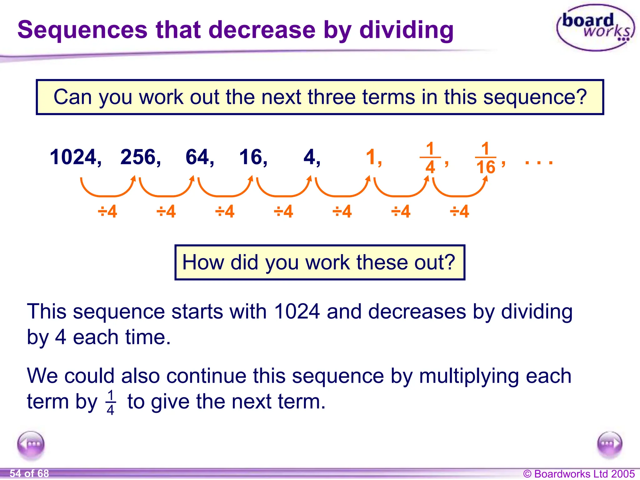 © Boardworks Ltd 2005
54 of 68
Can you work out the next three terms in this sequence?
How did you work these out?
This sequence starts with 1024 and decreases by dividing
by 4 each time.
Sequences that decrease by dividing
1024, 256, 64, 16, 4, 1,
÷4 ÷4 ÷4 ÷4 ÷4 ÷4 ÷4
We could also continue this sequence by multiplying each
term by to give the next term.
1
4
, . . .
1
16
1
4
,
 