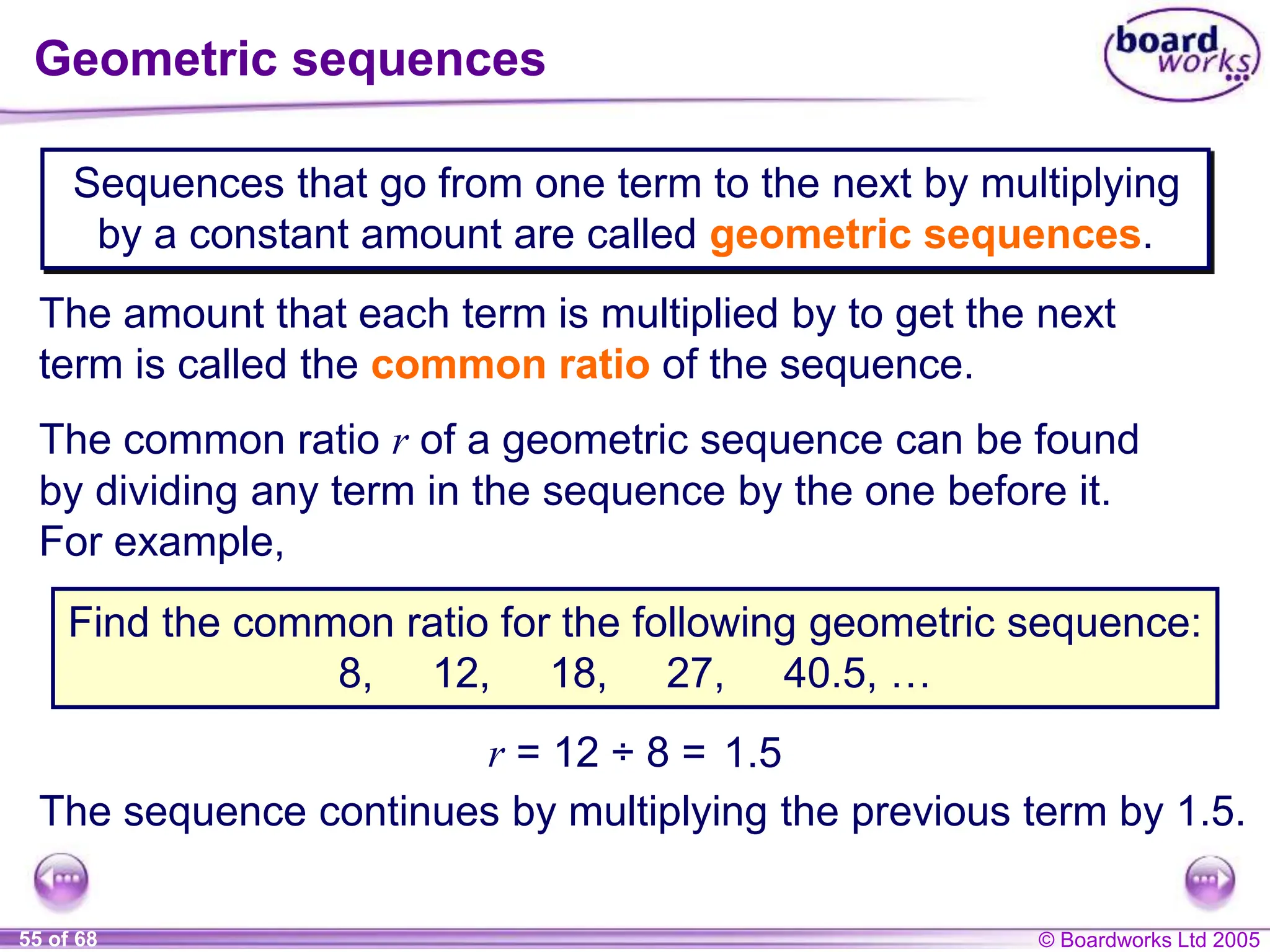 © Boardworks Ltd 2005
55 of 68
Geometric sequences
Sequences that go from one term to the next by multiplying
by a constant amount are called geometric sequences.
The amount that each term is multiplied by to get the next
term is called the common ratio of the sequence.
The common ratio r of a geometric sequence can be found
by dividing any term in the sequence by the one before it.
For example,
Find the common ratio for the following geometric sequence:
8, 12, 18, 27, 40.5, …
r = 12 ÷ 8 = 1.5
The sequence continues by multiplying the previous term by 1.5.
 