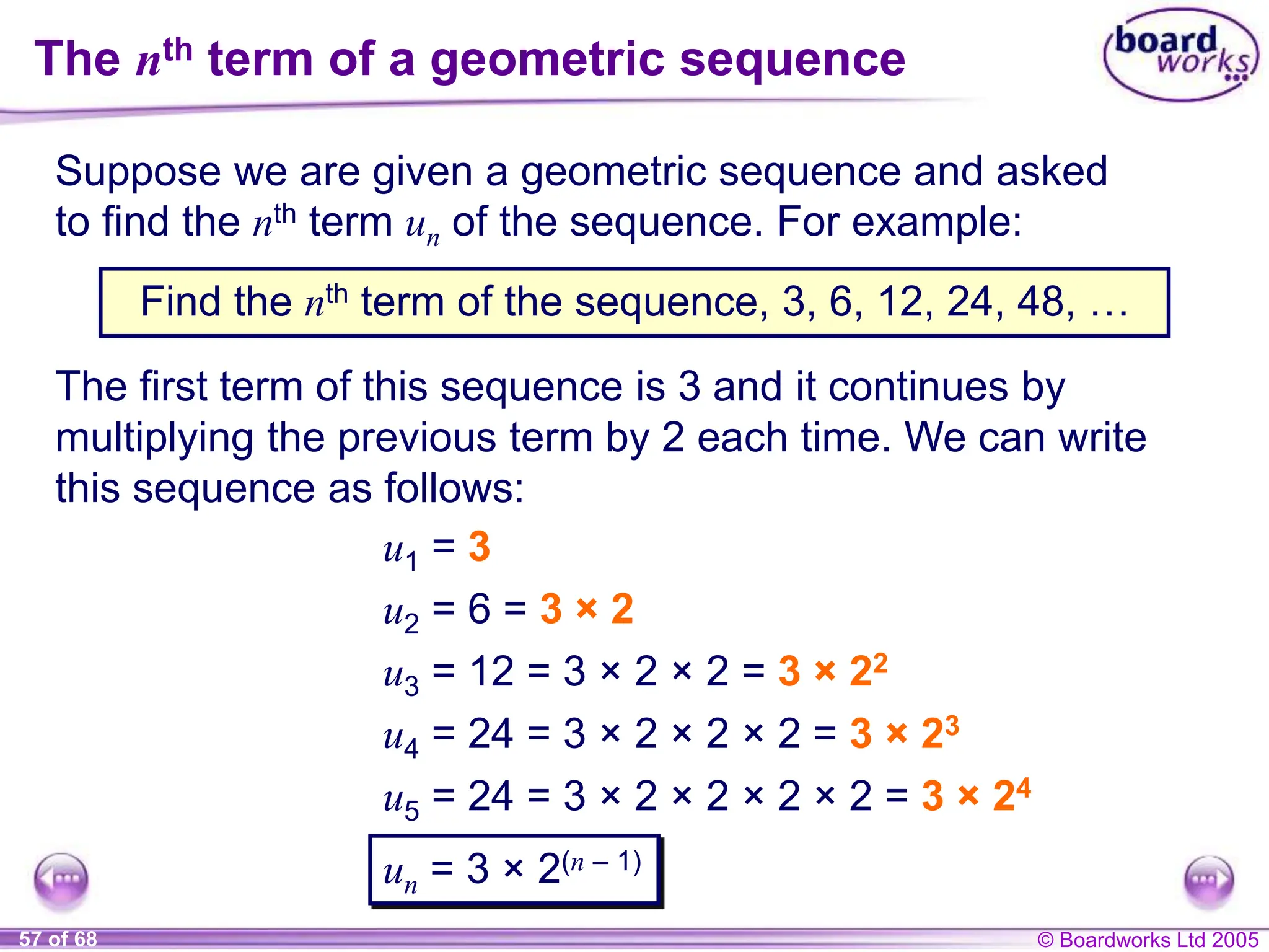 © Boardworks Ltd 2005
57 of 68
The nth term of a geometric sequence
Suppose we are given a geometric sequence and asked
to find the nth term un of the sequence. For example:
Find the nth term of the sequence, 3, 6, 12, 24, 48, …
The first term of this sequence is 3 and it continues by
multiplying the previous term by 2 each time. We can write
this sequence as follows:
u1 = 3
u2 = 6 = 3 × 2
u3 = 12 = 3 × 2 × 2 = 3 × 22
u4 = 24 = 3 × 2 × 2 × 2 = 3 × 23
u5 = 24 = 3 × 2 × 2 × 2 × 2 = 3 × 24
un = 3 × 2(n – 1)
 