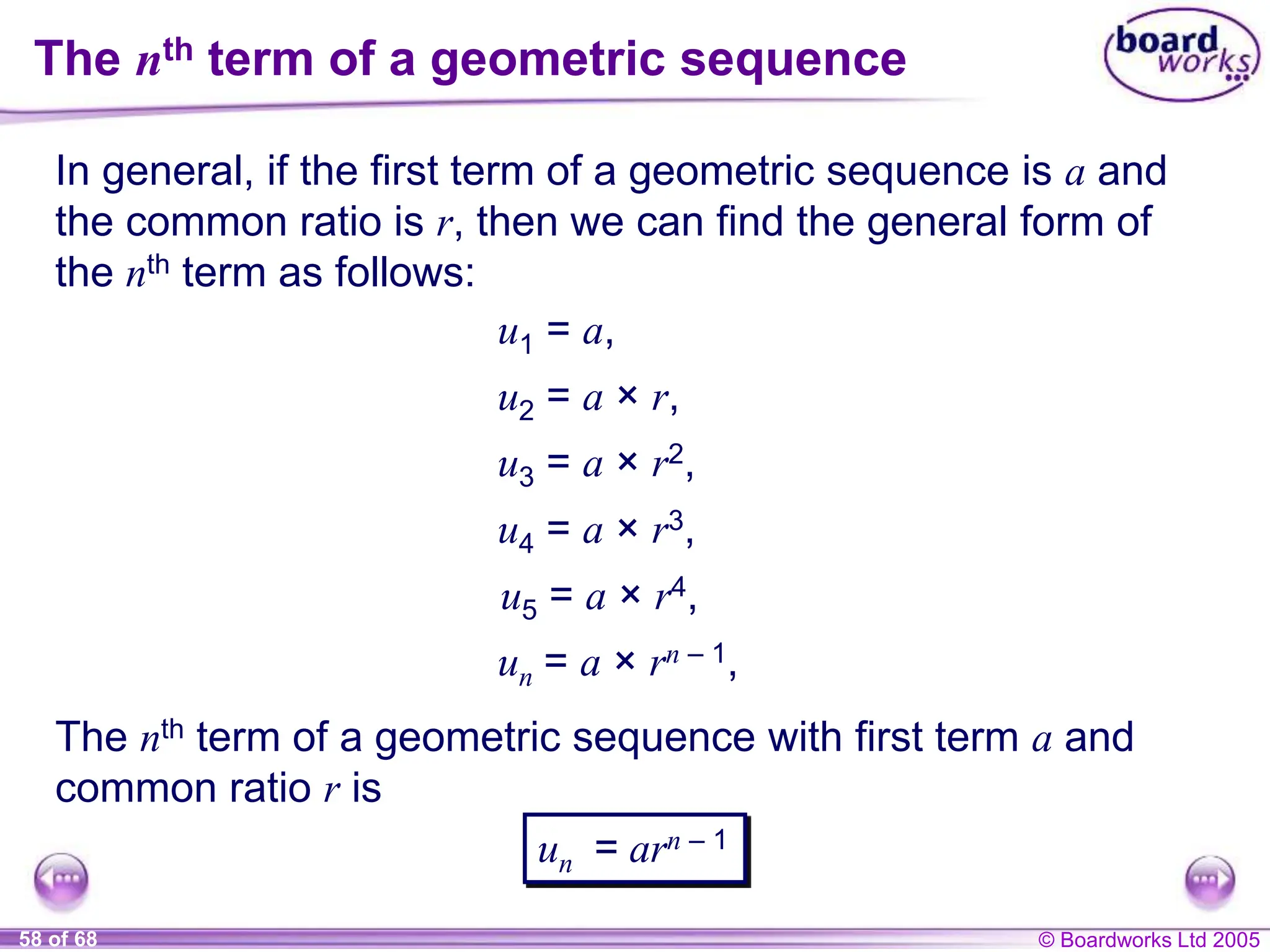 © Boardworks Ltd 2005
58 of 68
The nth term of a geometric sequence
In general, if the first term of a geometric sequence is a and
the common ratio is r, then we can find the general form of
the nth term as follows:
u1 = a,
u2 = a × r,
u3 = a × r2,
u4 = a × r3,
un = a × rn – 1,
The nth term of a geometric sequence with first term a and
common ratio r is
un = arn – 1
u5 = a × r4,
 