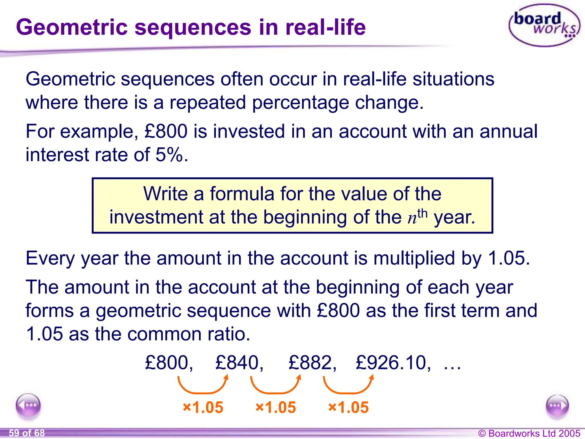 © Boardworks Ltd 2005
59 of 68
Geometric sequences in real-life
Geometric sequences often occur in real-life situations
where there is a repeated percentage change.
Write a formula for the value of the
investment at the beginning of the nth year.
For example, £800 is invested in an account with an annual
interest rate of 5%.
Every year the amount in the account is multiplied by 1.05.
The amount in the account at the beginning of each year
forms a geometric sequence with £800 as the first term and
1.05 as the common ratio.
£800,
×1.05 ×1.05 ×1.05
£840, £882, £926.10, …
 
