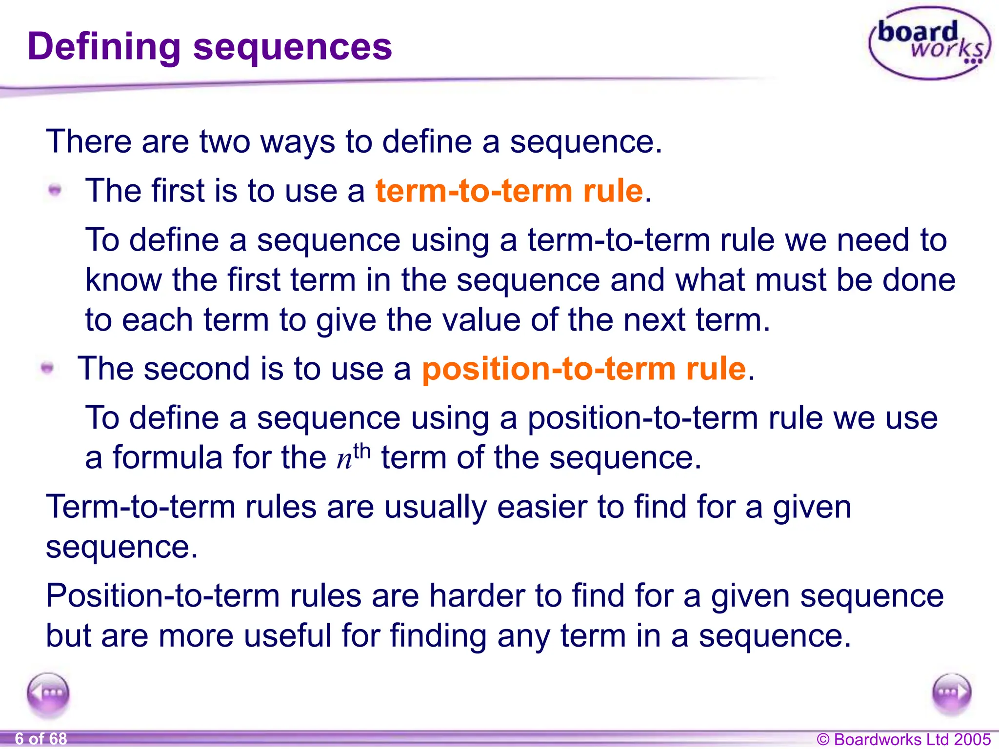 © Boardworks Ltd 2005
6 of 68
There are two ways to define a sequence.
Defining sequences
The first is to use a term-to-term rule.
To define a sequence using a term-to-term rule we need to
know the first term in the sequence and what must be done
to each term to give the value of the next term.
The second is to use a position-to-term rule.
To define a sequence using a position-to-term rule we use
a formula for the nth term of the sequence.
Term-to-term rules are usually easier to find for a given
sequence.
Position-to-term rules are harder to find for a given sequence
but are more useful for finding any term in a sequence.
 