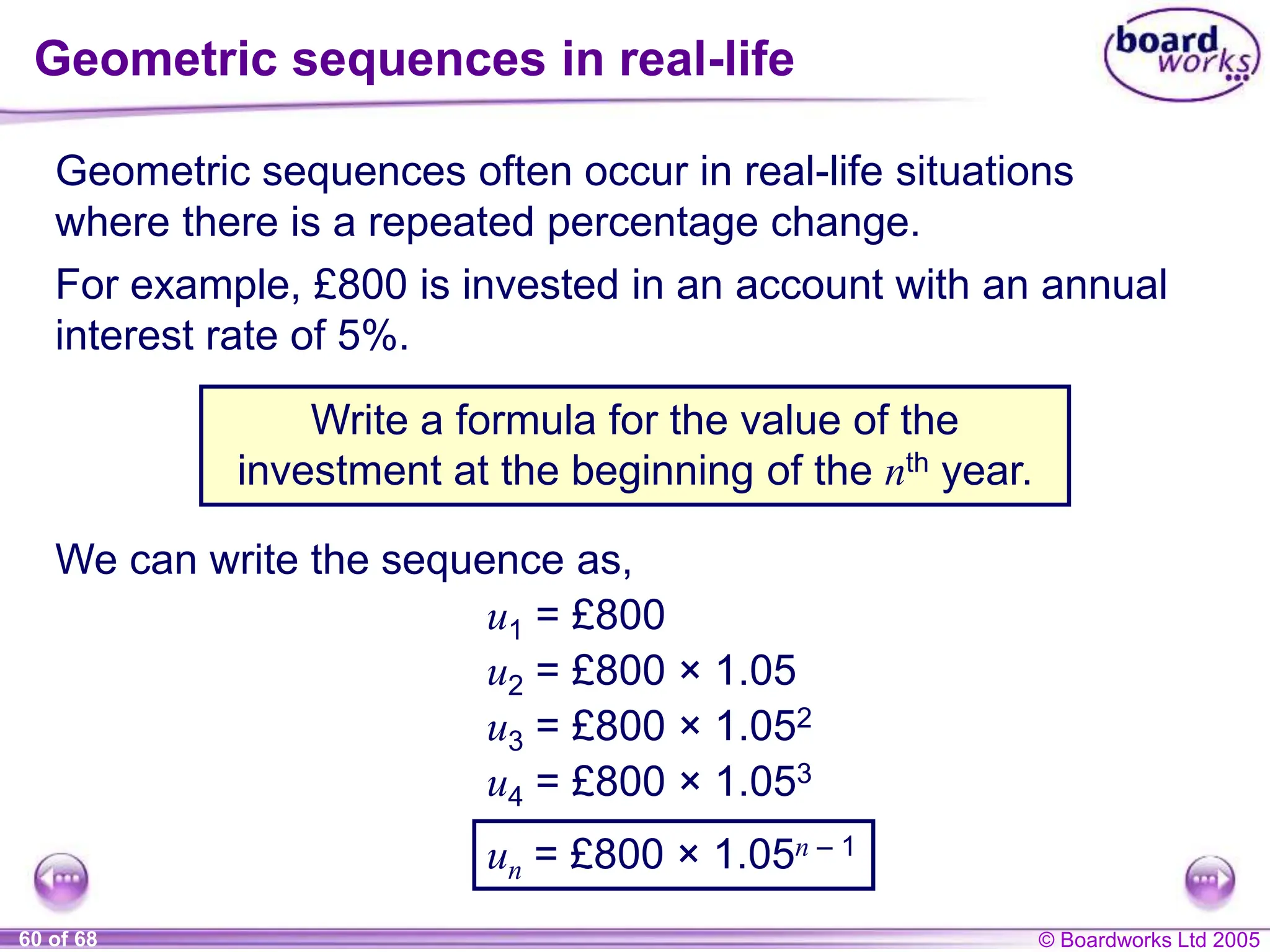 © Boardworks Ltd 2005
60 of 68
Geometric sequences in real-life
Geometric sequences often occur in real-life situations
where there is a repeated percentage change.
Write a formula for the value of the
investment at the beginning of the nth year.
For example, £800 is invested in an account with an annual
interest rate of 5%.
We can write the sequence as,
u1 = £800
u2 = £800 × 1.05
u3 = £800 × 1.052
u4 = £800 × 1.053
un = £800 × 1.05n – 1
 
