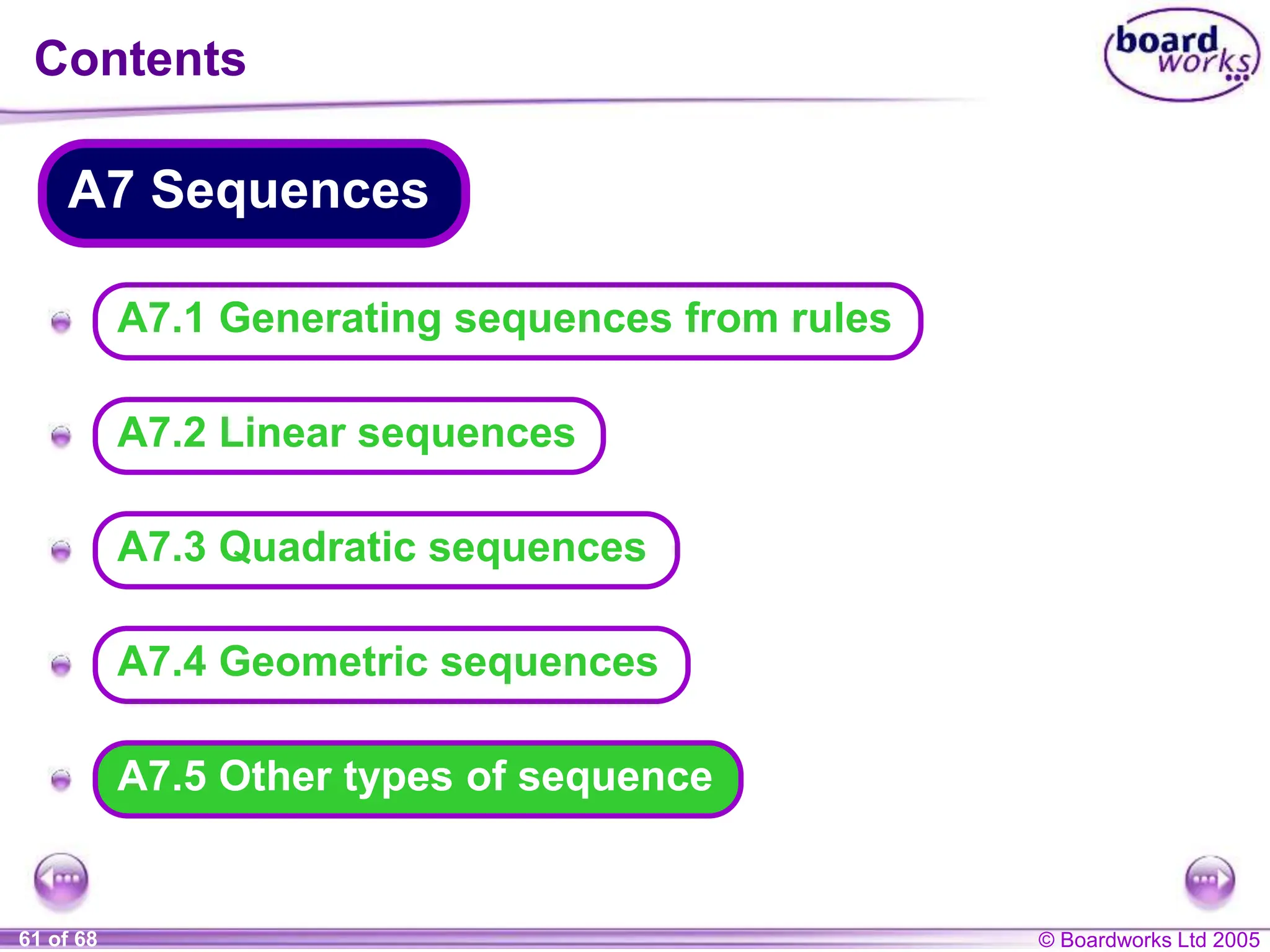 © Boardworks Ltd 2005
61 of 68
A
A
A
A
A
Contents
A7.5 Other types of sequence
A7 Sequences
A7.4 Geometric sequences
A7.3 Quadratic sequences
A7.2 Linear sequences
A7.1 Generating sequences from rules
 