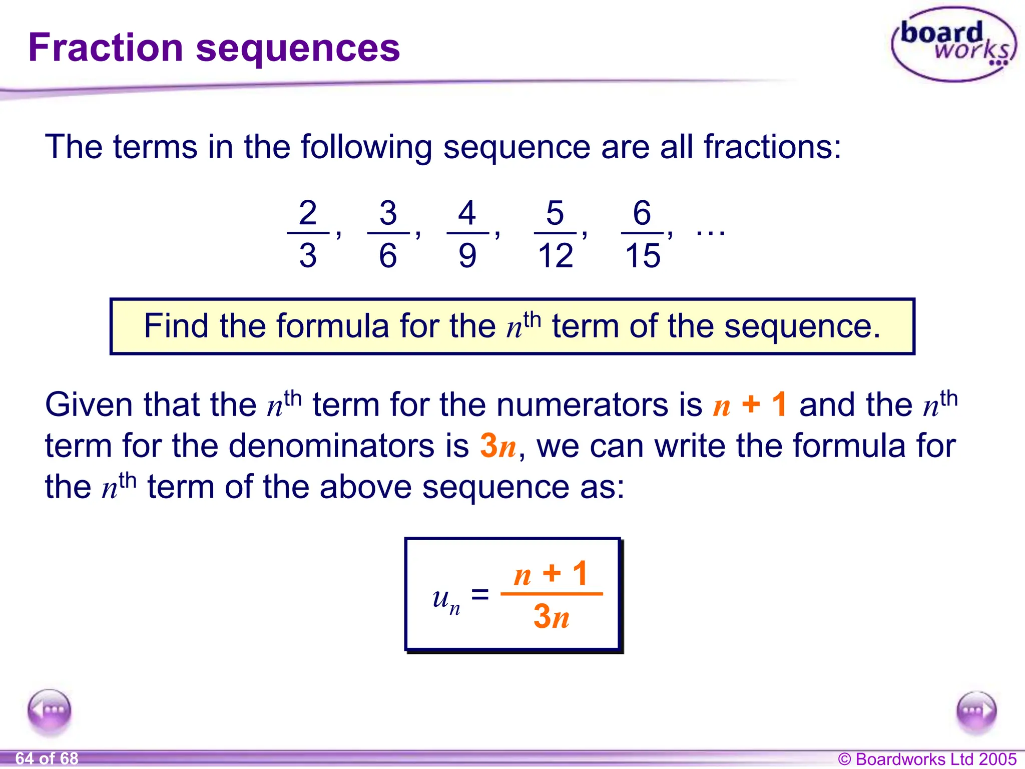 © Boardworks Ltd 2005
64 of 68
Fraction sequences
The terms in the following sequence are all fractions:
2
3
, 3
6
, 4
9
, 5
12
, 6
15
, …
Find the formula for the nth term of the sequence.
Given that the nth term for the numerators is n + 1 and the nth
term for the denominators is 3n, we can write the formula for
the nth term of the above sequence as:
un =
n + 1
3n
 