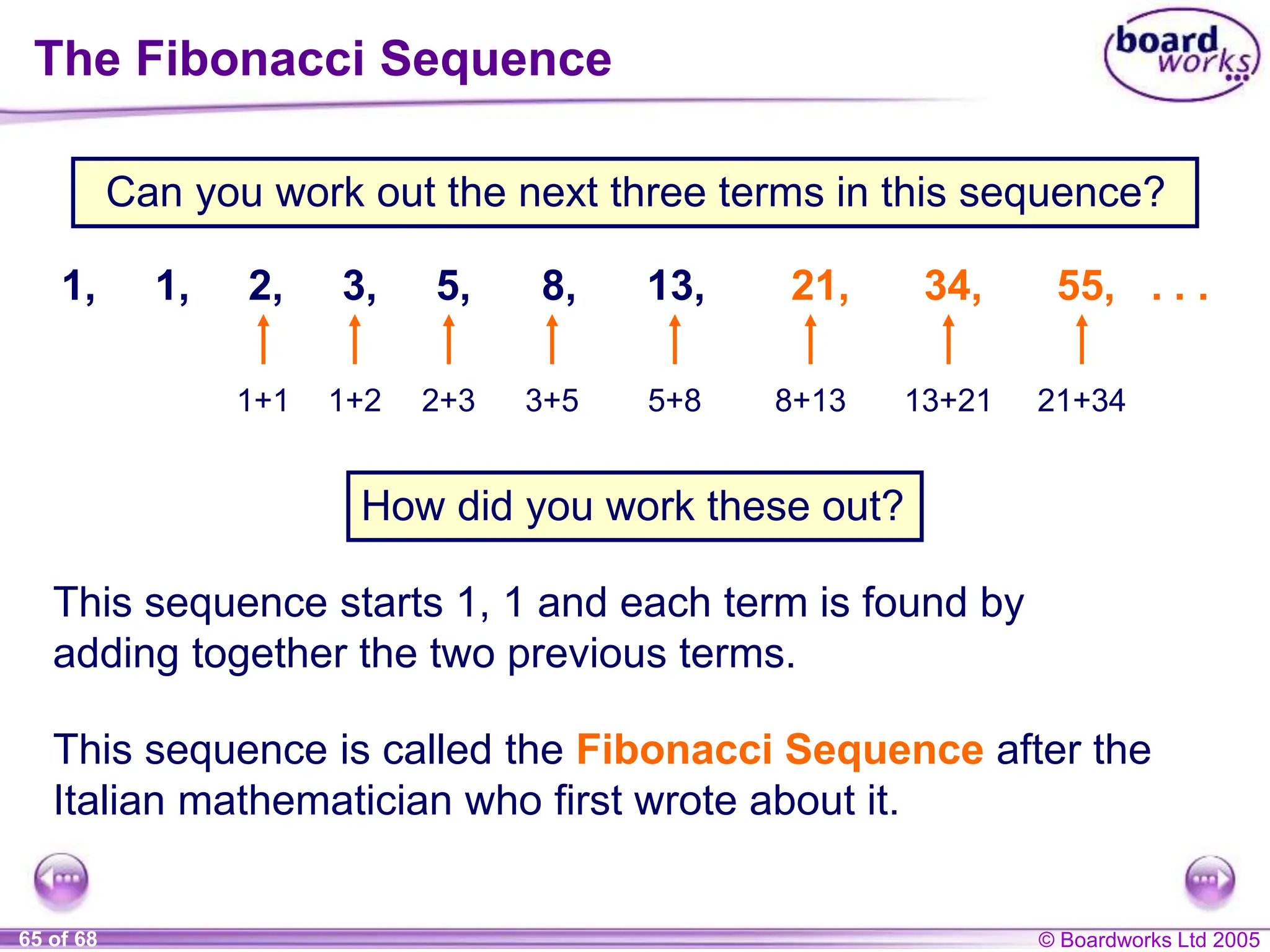 © Boardworks Ltd 2005
65 of 68
The Fibonacci Sequence
Can you work out the next three terms in this sequence?
How did you work these out?
This sequence starts 1, 1 and each term is found by
adding together the two previous terms.
1, 1, 2, 3, 5, 8, 13, 21, 34, 55, . . .
This sequence is called the Fibonacci Sequence after the
Italian mathematician who first wrote about it.
1+1 1+2 2+3 3+5 5+8 8+13 13+21 21+34
 