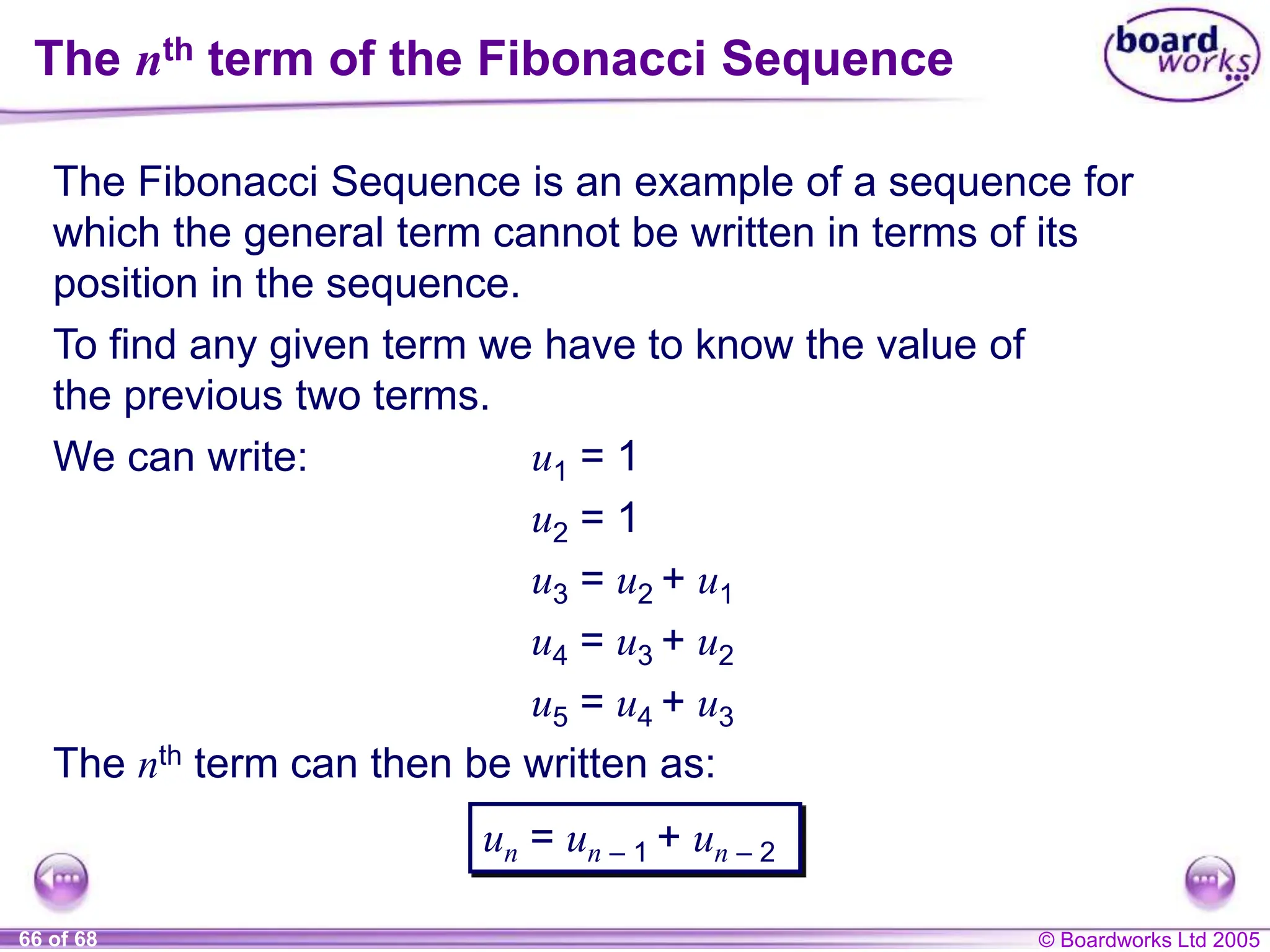 © Boardworks Ltd 2005
66 of 68
The nth term of the Fibonacci Sequence
The Fibonacci Sequence is an example of a sequence for
which the general term cannot be written in terms of its
position in the sequence.
To find any given term we have to know the value of
the previous two terms.
We can write: u1 = 1
u2 = 1
u3 = u2 + u1
u4 = u3 + u2
u5 = u4 + u3
The nth term can then be written as:
un = un – 1 + un – 2
 