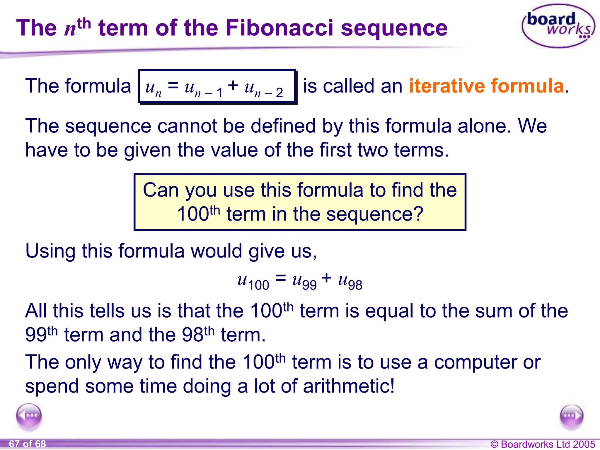 © Boardworks Ltd 2005
67 of 68
The nth term of the Fibonacci sequence
The formula is called an iterative formula.
Can you use this formula to find the
100th term in the sequence?
un = un – 1 + un – 2
The sequence cannot be defined by this formula alone. We
have to be given the value of the first two terms.
Using this formula would give us,
u100 = u99 + u98
All this tells us is that the 100th term is equal to the sum of the
99th term and the 98th term.
The only way to find the 100th term is to use a computer or
spend some time doing a lot of arithmetic!
 