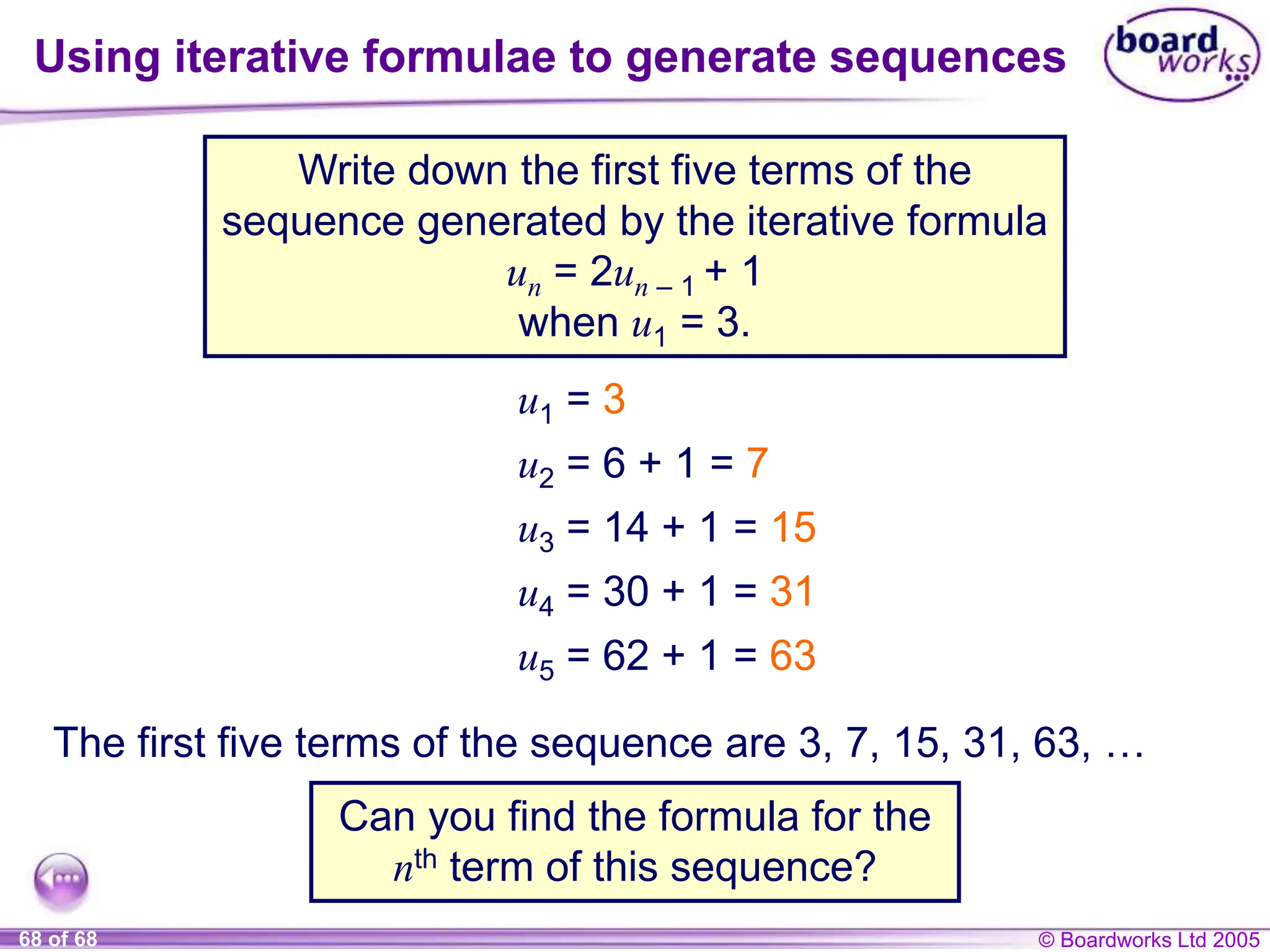 © Boardworks Ltd 2005
68 of 68
Using iterative formulae to generate sequences
Write down the first five terms of the
sequence generated by the iterative formula
un = 2un – 1 + 1
when u1 = 3.
Can you find the formula for the
nth term of this sequence?
u1 = 3
u2 = 6 + 1 = 7
u3 = 14 + 1 = 15
u4 = 30 + 1 = 31
u5 = 62 + 1 = 63
The first five terms of the sequence are 3, 7, 15, 31, 63, …
 