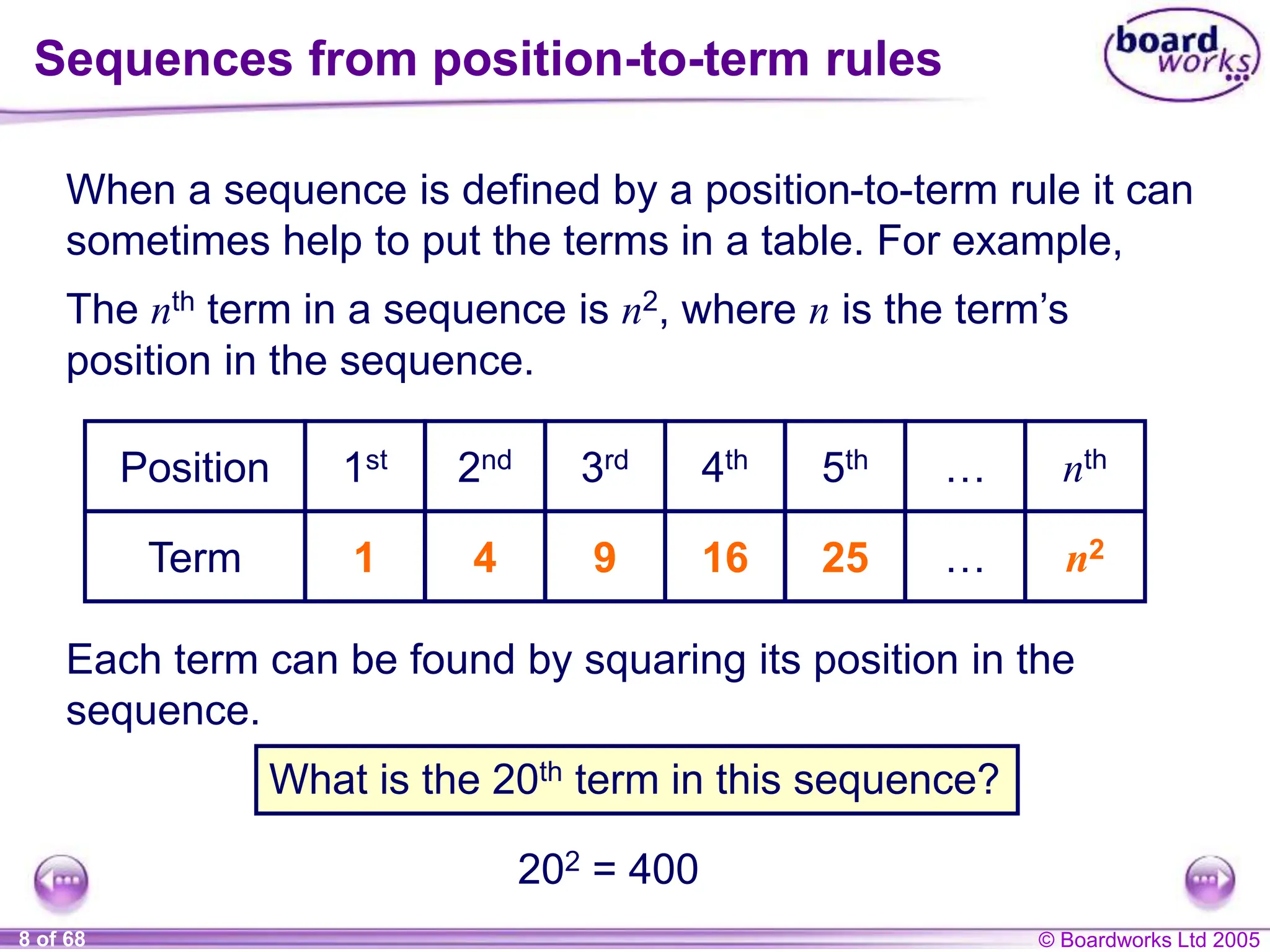 © Boardworks Ltd 2005
8 of 68
When a sequence is defined by a position-to-term rule it can
sometimes help to put the terms in a table. For example,
Sequences from position-to-term rules
Each term can be found by squaring its position in the
sequence.
What is the 20th term in this sequence?
202 = 400
The nth term in a sequence is n2, where n is the term’s
position in the sequence.
Position
Term
1st 2nd 3rd 4th 5th …
…
nth
n2
1 4 9 16 25
 