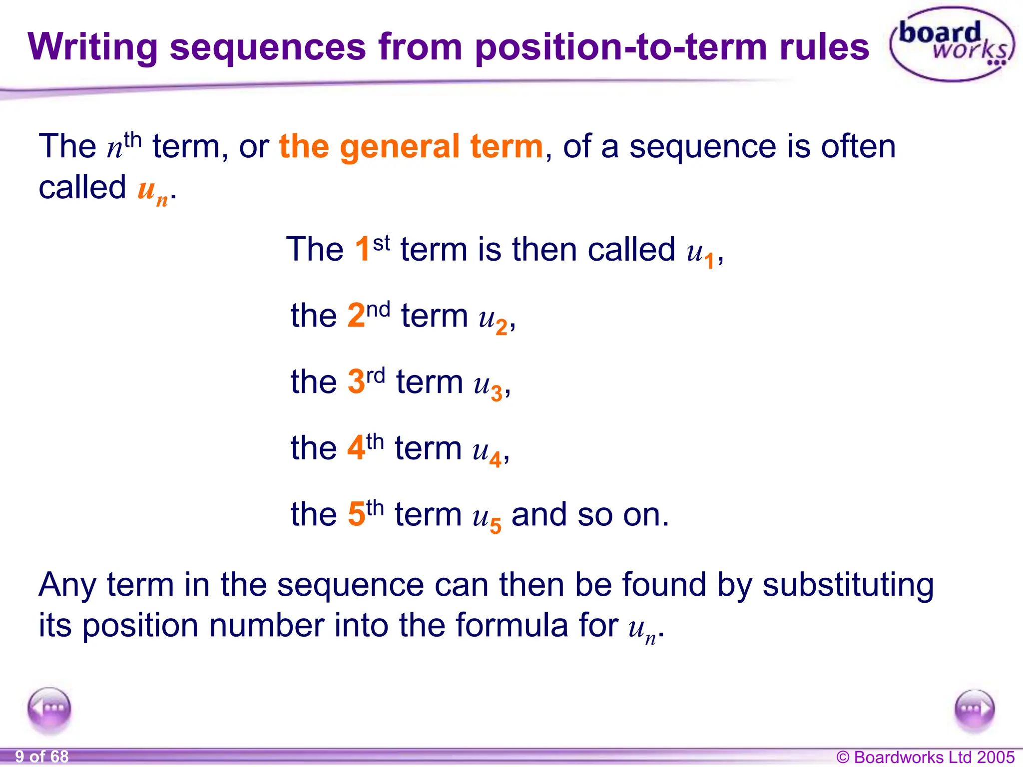 © Boardworks Ltd 2005
9 of 68
Writing sequences from position-to-term rules
The nth term, or the general term, of a sequence is often
called un.
the 2nd term u2,
the 3rd term u3,
the 4th term u4,
The 1st term is then called u1,
Any term in the sequence can then be found by substituting
its position number into the formula for un.
the 5th term u5 and so on.
 