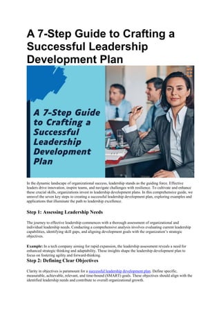 A 7-Step Guide to Crafting a
Successful Leadership
Development Plan
In the dynamic landscape of organizational success, leadership stands as the guiding force. Effective
leaders drive innovation, inspire teams, and navigate challenges with resilience. To cultivate and enhance
these crucial skills, organizations invest in leadership development plans. In this comprehensive guide, we
unravel the seven key steps to creating a successful leadership development plan, exploring examples and
applications that illuminate the path to leadership excellence.
Step 1: Assessing Leadership Needs
The journey to effective leadership commences with a thorough assessment of organizational and
individual leadership needs. Conducting a comprehensive analysis involves evaluating current leadership
capabilities, identifying skill gaps, and aligning development goals with the organization’s strategic
objectives.
Example: In a tech company aiming for rapid expansion, the leadership assessment reveals a need for
enhanced strategic thinking and adaptability. These insights shape the leadership development plan to
focus on fostering agility and forward-thinking.
Step 2: Defining Clear Objectives
Clarity in objectives is paramount for a successful leadership development plan. Define specific,
measurable, achievable, relevant, and time-bound (SMART) goals. These objectives should align with the
identified leadership needs and contribute to overall organizational growth.
 