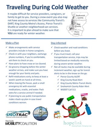 Snohomish
County
King
County
Pierce
County
It maybe difficult for service providers, caregivers, or
family to get to you. During a snow event you also may
not have access to services like Community Transit’s
DART, King County Metro’s Access, Pierce Transit’s
Shuttle or another neighborhood van services.
It is important to plan ahead to make sure that
YOU are ready for winter weather.
Stay informed
 Check weather and road conditions
before you leave.
 If you must travel, call your
transportation service, trips may be
limited based on medically necessity
during severe winter weather.
 Not all routes may be available during
inclement weather, sign-up for transit
alerts to be in-the-know on the go:
 Pierce County ALERT
 King County Road Alert
 King County Metro Transit Alerts
 Snohomish County Rider Alert
 WSDOT Call 511
Make a Plan
 Make arrangements with service
providers include in-home caregivers.
 Check-in with your neighbors, exchange
phone numbers, if you’re comfortable,
ask them to check on you.
 Have plans to have snow or ice cleared.
 Go grocery shopping before the winter
weather arrives, and make sure you have
enough for your family and pets.
 Refill medications early, to keep at least a
week’s worth on-hand at all times.
 When leaving the house, pack a small
emergency kit with essential
medications, snacks, and water. Pack
extra for a service animal if needed.
 If planning to use public transportation
make a back-up plan in case travel
conditions worsen.
 