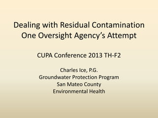 Dealing with Residual Contamination
One Oversight Agency’s Attempt
CUPA Conference 2013 TH-F2
Charles Ice, P.G.
Groundwater Protection Program
San Mateo County
Environmental Health
 