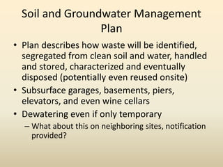Soil and Groundwater Management
Plan
• Plan describes how waste will be identified,
segregated from clean soil and water, handled
and stored, characterized and eventually
disposed (potentially even reused onsite)
• Subsurface garages, basements, piers,
elevators, and even wine cellars
• Dewatering even if only temporary
– What about this on neighboring sites, notification
provided?
 
