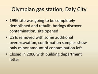 Olympian gas station, Daly City
• 1996 site was going to be completely
demolished and rebuilt, borings discover
contamination, site opened
• USTs removed with some additional
overexcavation, confirmation samples show
only minor amount of contamination left
• Closed in 2000 with building department
letter
 