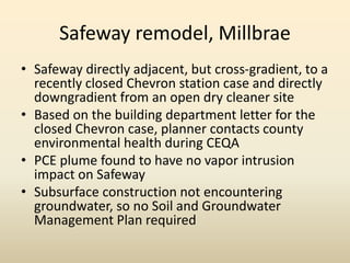 Safeway remodel, Millbrae
• Safeway directly adjacent, but cross-gradient, to a
recently closed Chevron station case and directly
downgradient from an open dry cleaner site
• Based on the building department letter for the
closed Chevron case, planner contacts county
environmental health during CEQA
• PCE plume found to have no vapor intrusion
impact on Safeway
• Subsurface construction not encountering
groundwater, so no Soil and Groundwater
Management Plan required
 