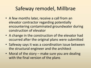 Safeway remodel, Millbrae
• A few months later, receive a call from an
elevator contractor regarding potentially
encountering contaminated groundwater during
construction of elevator
• A change in the construction of the elevator had
occurred after the original plans were submitted
• Safeway says it was a coordination issue between
the structural engineer and the architect
• Moral of the story – make sure you are dealing
with the final version of the plans
 