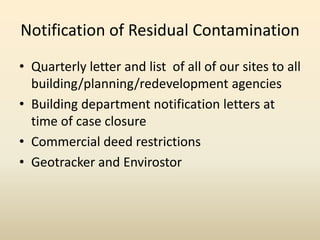 Notification of Residual Contamination
• Quarterly letter and list of all of our sites to all
building/planning/redevelopment agencies
• Building department notification letters at
time of case closure
• Commercial deed restrictions
• Geotracker and Envirostor
 