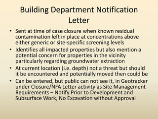 Building Department Notification
Letter
• Sent at time of case closure when known residual
contamination left in place at concentrations above
either generic or site-specific screening levels
• Identifies all impacted properties but also mention a
potential concern for properties in the vicinity
particularly regarding groundwater extraction
• At current location (i.e. depth) not a threat but should
it be encountered and potentially moved then could be
• Can be entered, but public can not see it, in Geotracker
under Closure/NFA Letter activity as Site Management
Requirements – Notify Prior to Development and
Subsurface Work, No Excavation without Approval
 