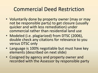 Commercial Deed Restriction
• Voluntarily done by property owner (may or may
not be responsible party) to get closure (usually
quicker and with less remediation) under
commercial rather than residential land use
• Modeled (i.e. plagiarized) from DTSC (2006),
double check any citations for relevance to you
versus DTSC only
• Language is 100% negotiable but must have key
elements (described on next slide)
• Cosigned by agency and property owner and
recorded with the Assessor by responsible party
 
