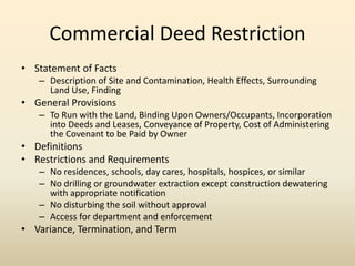 Commercial Deed Restriction
• Statement of Facts
– Description of Site and Contamination, Health Effects, Surrounding
Land Use, Finding
• General Provisions
– To Run with the Land, Binding Upon Owners/Occupants, Incorporation
into Deeds and Leases, Conveyance of Property, Cost of Administering
the Covenant to be Paid by Owner
• Definitions
• Restrictions and Requirements
– No residences, schools, day cares, hospitals, hospices, or similar
– No drilling or groundwater extraction except construction dewatering
with appropriate notification
– No disturbing the soil without approval
– Access for department and enforcement
• Variance, Termination, and Term
 
