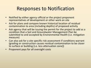 Responses to Notification
• Notified by either agency official or the project proponent
representatives of development or other work on site
• Ask for plans and compare known historical location of residual
contamination to area (including depths) of proposed activity
• Ask agency that will be issuing the permit for the project to add as a
condition that a Soil and Groundwater Management Plan be
submitted to and accepted by Environmental Health (i.e. mitigation
measure)
• Can also ask for a site specific risk assessment if conditions warrant
(grading or construction causes residual contamination to be closer
to surface or building [i.e. less attenuation zone])
• Proponent pays for all oversight costs
 