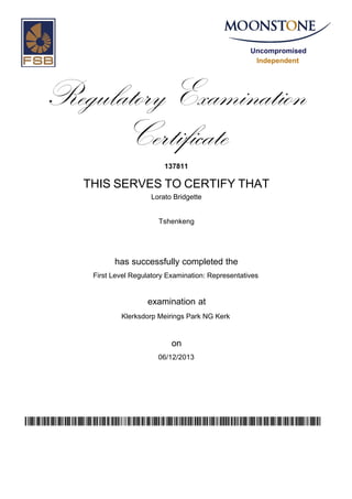 Uncompromised
Independent
Regulatory Examination
Certificate
137811
THIS SERVES TO CERTIFY THAT
Lorato Bridgette
Tshenkeng
has successfully completed the
First Level Regulatory Examination: Representatives
Klerksdorp Meirings Park NG Kerk
06/12/2013
examination at
on
uauNKkfdmPET8s/aTaUE13UjHeeFXswV13BbA12xM7w=
 