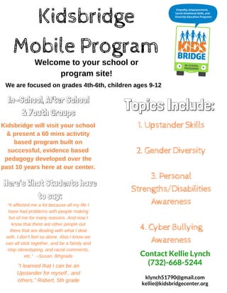 Kidsbridge
Mobile Program
Welcome to your school or
program site!
In-School, After School
& Youth Groups
Kidsbridge will visit your school
& present a 60 mins activtity
based program built on
successful, evidence based
pedagogy developed over the
past 10 years here at our center.
We are focused on grades 4th­6th, children ages 9­12
Topics Include:
1.UpstanderSkills
2.GenderDiversity
3.Personal
Strengths/Disabilities
Awareness
4.CyberBullying
Awareness
klynch51790@gmail.com
kellie@kidsbridgecenter.org
Contact Kellie Lynch
(732)-668-5244
“It affected me a lot because all my life I
have had problems with people making
fun of me for many reasons. And now I
know that there are other people out
there that are dealing with what I deal
with. I don’t feel so alone. Also I know we
can all stick together, and be a family and
stop stereotyping, and racial comments,
etc.”  ­­Susan, 8thgrade
Here's What Students have
to say:
"I learned that I can be an
Upstander for myself...and
others." Robert, 5th grade
 
