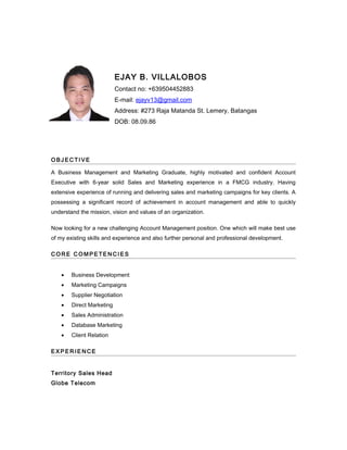 EJAY B. VILLALOBOS
Contact no: +639504452883
E-mail: ejayv13@gmail.com
Address: #273 Raja Matanda St. Lemery, Batangas
DOB: 08.09.86
O B J E C TI V E
A Business Management and Marketing Graduate, highly motivated and confident Account
Executive with 6-year solid Sales and Marketing experience in a FMCG industry. Having
extensive experience of running and delivering sales and marketing campaigns for key clients. A
possessing a significant record of achievement in account management and able to quickly
understand the mission, vision and values of an organization.
Now looking for a new challenging Account Management position. One which will make best use
of my existing skills and experience and also further personal and professional development.
C O R E C O M P E TE N C I E S
• Business Development
• Marketing Campaigns
• Supplier Negotiation
• Direct Marketing
• Sales Administration
• Database Marketing
• Client Relation
E X P E R I E N CE
Territory Sales Head
Globe Telecom
 