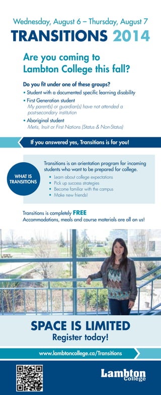 Are you coming to
Lambton College this fall?
TRANSITIONS 2014
Do you fit under one of these groups?
Student with a documented specific learning disability
First Generation student
My parent(s) or guardian(s) have not attended a
post-secondary institution
Aboriginal student
Metis, Inuit or First Nations (Status & Non-Status)
Learn about college expectations
Pick up success strategies
Become familiar with the campus
Make new friends!
WHAT IS
TRANSITIONS
SPACE IS LIMITED
Register today!
Wednesday, August 6 – Thursday, August 7
If you answered yes, Transitions is for you!
Transitions is an orientation program for incoming
students who want to be prepared for college.
Transitions is completely FREE
Accommodations, meals and course materials are all on us!
www.lambtoncollege.ca/Transitions
 