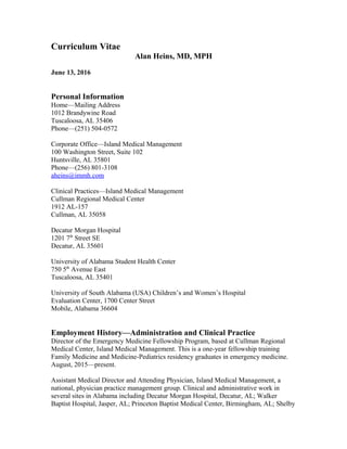 Curriculum Vitae
Alan Heins, MD, MPH
June 13, 2016
Personal Information
Home—Mailing Address
1012 Brandywine Road
Tuscaloosa, AL 35406
Phone—(251) 504-0572
Corporate Office—Island Medical Management
100 Washington Street, Suite 102
Huntsville, AL 35801
Phone—(256) 801-3108
aheins@immh.com
Clinical Practices—Island Medical Management
Cullman Regional Medical Center
1912 AL-157
Cullman, AL 35058
Decatur Morgan Hospital
1201 7th
Street SE
Decatur, AL 35601
University of Alabama Student Health Center
750 5th
Avenue East
Tuscaloosa, AL 35401
University of South Alabama (USA) Children’s and Women’s Hospital
Evaluation Center, 1700 Center Street
Mobile, Alabama 36604
Employment History—Administration and Clinical Practice
Director of the Emergency Medicine Fellowship Program, based at Cullman Regional
Medical Center, Island Medical Management. This is a one-year fellowship training
Family Medicine and Medicine-Pediatrics residency graduates in emergency medicine.
August, 2015—present.
Assistant Medical Director and Attending Physician, Island Medical Management, a
national, physician practice management group. Clinical and administrative work in
several sites in Alabama including Decatur Morgan Hospital, Decatur, AL; Walker
Baptist Hospital, Jasper, AL; Princeton Baptist Medical Center, Birmingham, AL; Shelby
 