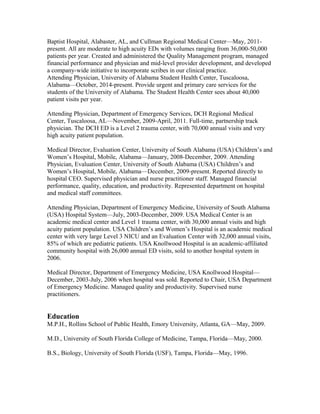 Baptist Hospital, Alabaster, AL, and Cullman Regional Medical Center—May, 2011-
present. All are moderate to high acuity EDs with volumes ranging from 36,000-50,000
patients per year. Created and administered the Quality Management program, managed
financial performance and physician and mid-level provider development, and developed
a company-wide initiative to incorporate scribes in our clinical practice.
Attending Physician, University of Alabama Student Health Center, Tuscaloosa,
Alabama—October, 2014-present. Provide urgent and primary care services for the
students of the University of Alabama. The Student Health Center sees about 40,000
patient visits per year.
Attending Physician, Department of Emergency Services, DCH Regional Medical
Center, Tuscaloosa, AL—November, 2009-April, 2011. Full-time, partnership track
physician. The DCH ED is a Level 2 trauma center, with 70,000 annual visits and very
high acuity patient population.
Medical Director, Evaluation Center, University of South Alabama (USA) Children’s and
Women’s Hospital, Mobile, Alabama—January, 2008-December, 2009. Attending
Physician, Evaluation Center, University of South Alabama (USA) Children’s and
Women’s Hospital, Mobile, Alabama—December, 2009-present. Reported directly to
hospital CEO. Supervised physician and nurse practitioner staff. Managed financial
performance, quality, education, and productivity. Represented department on hospital
and medical staff committees.
Attending Physician, Department of Emergency Medicine, University of South Alabama
(USA) Hospital System—July, 2003-December, 2009. USA Medical Center is an
academic medical center and Level 1 trauma center, with 30,000 annual visits and high
acuity patient population. USA Children’s and Women’s Hospital is an academic medical
center with very large Level 3 NICU and an Evaluation Center with 32,000 annual visits,
85% of which are pediatric patients. USA Knollwood Hospital is an academic-affiliated
community hospital with 26,000 annual ED visits, sold to another hospital system in
2006.
Medical Director, Department of Emergency Medicine, USA Knollwood Hospital—
December, 2003-July, 2006 when hospital was sold. Reported to Chair, USA Department
of Emergency Medicine. Managed quality and productivity. Supervised nurse
practitioners.
Education
M.P.H., Rollins School of Public Health, Emory University, Atlanta, GA—May, 2009.
M.D., University of South Florida College of Medicine, Tampa, Florida—May, 2000.
B.S., Biology, University of South Florida (USF), Tampa, Florida—May, 1996.
 