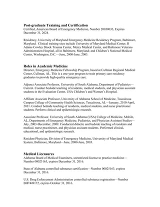 Post-graduate Training and Certification
Certified, American Board of Emergency Medicine, Number 20030033, Expires
December 31, 2024.
Residency, University of Maryland Emergency Medicine Residency Program, Baltimore,
Maryland. Clinical training sites include University of Maryland Medical Center, R
Adams Cowley Shock Trauma Center, Mercy Medical Center, and Baltimore Veterans
Administration Hospital, all in Baltimore, Maryland; and Children’s National Medical
Center, Washington, D.C.—June, 2000-June, 2003.
Roles in Academic Medicine
Director, Emergency Medicine Fellowship Program, based at Cullman Regional Medical
Center, Cullman, AL. This is a one-year program to train primary care residency
graduates to provide high-quality emergency care.
Adjunct Associate Professor, University of South Alabama, Department of Pediatrics—
Current. Conduct bedside teaching of residents, medical students, and physician assistant
students in the Evaluation Center, USA Children’s and Women’s Hospital.
Affiliate Associate Professor, University of Alabama School of Medicine, Tuscaloosa
Campus College of Community Health Sciences, Tuscaloosa, AL—January, 2010-April,
2011. Conduct bedside teaching of residents, medical students, and nurse practitioner
students. Perform clinical and epidemiologic research.
Associate Professor, University of South Alabama (USA) College of Medicine, Mobile,
AL, Departments of Emergency Medicine, Pediatrics, and Physician Assistant Studies—
July, 2003-December, 2009. Conducted didactic and bedside teaching of residents and
medical, nurse practitioner, and physician assistant students. Performed clinical,
educational, and epidemiologic research.
Resident Physician, Division of Emergency Medicine, University of Maryland Medical
System, Baltimore, Maryland—June, 2000-June, 2003.
Medical Licensures
Alabama Board of Medical Examiners, unrestricted license to practice medicine—
Number 00025163, expires December 31, 2016.
State of Alabama controlled substance certification—Number 00025163, expires
December 31, 2016.
U.S. Drug Enforcement Administration controlled substance registration—Number
BH7449172, expires October 31, 2016.
 