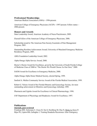 Professional Memberships
American Medical Association (AMA)—1996-present.
American College of Emergency Physicians (ACEP)—1997-present. Fellow status—
2006-present.
Honors and Awards
State Leadership Award, American Academy of Nurse Practitioners, 2009.
Elected Fellow of the American College of Emergency Physicians, 2006.
Scholarship award to The American Pain Society Essentials of Pain Management
Program, 2005.
Outstanding Resident Achievement Award, University of Maryland Emergency Medicine
Residency Program, 2003.
AMA Foundation Leadership Award, 2002.
Alpha Omega Alpha Service Award, 2000.
Doctor’s Doctor Award for Excellence, given by the University of South Florida College
of Medicine Class of 2000 to “The Doctor We Would Choose As Our Own,” 2000.
SAEM Award for Excellence in Emergency Medicine, 2000.
Alpha Omega Alpha Honor Medical Society, elected Spring, 1999.
Sanford A. Mullen Community Service Award of the Florida Medical Association, 1999.
Robert G. Nelson Award of the Florida Obstetric and Gynecology Society, for most
outstanding achievement in Obstetrics and Gynecology clerkship, 1999.
Pharmacia and Upjohn Award for Excellence in Clinical Pharmacology, 1998.
USF Department of Physiology and Biophysics Award for Excellence, 1997.
Publications
Journals, peer-reviewed
Friedman BW, Solorzano C, Esses D, Xia S, Hochberg M, Dua N, Heins A, Sasso P,
Bijur PE, Lipton RB, Gallagher J. Treating Headache Recurrence After Emergency
 