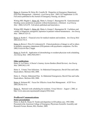 Heins A, Grammas M, Heins JK, Costello M. Disparities in Emergency Department
(ED) Pain Management. (Abstract) Acad Emerg Med. 2005;12(5 Supplement 1):158.
Full article published in the Journal of Emergency Nursing, see above.
Witting MD, Magder L, Heins AE, Mattu A, Granja C, Baumgarten M. Gastrointestinal
bleeding source prediction in patients without hematemesis. (Abstract) Acad Emerg
Med. 2004;11(5):479. Full article published and listed above.
Witting MD, Magder L, Heins AE, Mattu A, Granja C, Baumgarten M. Usefulness and
validity of diagnostic nasogastric aspiration in patients without hematemesis. Ann Emerg
Med. 2004;43:525-32.
Heins A, Keehn C. Financial crisis for medical students and residents. Ann Emerg Med.
2003;41(5):733-5.
Heins A, Brown J, Weis D, Lichenstein R. Clinical predictors of danger to self or others
in pediatric emergency department (ED) patients with psychiatric complaints. Ped Res.
2002;51(4):618 Part 2 Suppl.
Heins A, Euerle B. Application of chronobiology to resident physician work scheduling.
Ann Emerg Med. 2002;39(4):444-7.
Other publications
Heins A. La Clinica: A Doctor’s Journey Across Borders (Book Review). Ann Emerg
Med. 2009;54(1):145.
Heins A. Urinary Tract Infections. In Abdominal Emergencies, David Cline and Latha
Stead editors. McGraw-Hill, 2008.
Heins A. Chronic Abdominal Pain. In Abdominal Emergencies, David Cline and Latha
Stead editors. McGraw-Hill, 2008.
Heins A, Solomon RC. Focus On: Effective Acute Pain Management. ACEP News.
2005;24(10):15-6.
Heins A. Rational work scheduling for residents. Virtual Mentor. August 1, 2002, at
http://www.ama-assn.org/ama/pub/category/8562.html.
Proffered Communications
Poster presentations
Heins A, Rask K, Houry D. Trends and disparities in ED asthma care, 1992-2006.
Presented at the American College of Emergency Physicians Scientific Assembly and
Research Forum, Boston, MA, October, 2009.
 