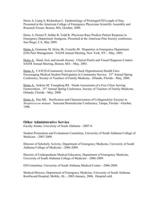 Heins A, Liang S, Richardson L. Epidemiology of Prolonged ED Length of Stay.
Presented at the American College of Emergency Physicians Scientific Assembly and
Research Forum, Boston, MA, October, 2009.
Heins A, Homel P, Safdar B, Todd K. Physician Race Predicts Patient Response to
Emergency Department Analgesia. Presented at the American Pain Society conference,
San Diego, CA, May 2009.
Heins A, Grammas M, Heins JK, Costello M. Disparities in Emergency Department
(ED) Pain Management. SAEM Annual Meeting, New York, NY—May, 2005.
Heins A. Hand, foot, and mouth disease. Clinical Pearls and Visual Diagnosis Contest.
SAEM Annual Meeting, Boston, MA—May, 2003.
Heins A. CATCH (Community Action to Check Hypertension) Health Fairs:
Encouraging Medical Student Participation in Community Service. 33rd
Annual Spring
Conference, Society of Teachers of Family Medicine, Orlando, Florida—May, 2000.
Heins A, Jenkins M, Youngberg RS. Needs Assessment of a Free Clinic Serving
Farmworkers. 33rd
Annual Spring Conference, Society of Teachers of Family Medicine,
Orlando, Florida—May, 2000.
Heins A, Dao ML. Purification and Characterization of Collagenolytic Enzyme in
Streptococcus mutans. Suncoast Biomolecular Conference, Tampa, Florida—October,
1996.
Other Administrative Service
Faculty Senate, University of South Alabama—2007-8.
Student Promotions and Evaluations Committee, University of South Alabama College of
Medicine—2007-2009.
Director of Scholarly Activity, Department of Emergency Medicine, University of South
Alabama College of Medicine—2006-2009.
Director of Undergraduate Medical Education, Department of Emergency Medicine,
University of South Alabama College of Medicine—2006-2009.
ED Committee, University of South Alabama Medical Center—2006-2009.
Medical Director, Department of Emergency Medicine, University of South Alabama
Knollwood Hospital, Mobile, AL—2003-January, 2006. Hospital sold.
 