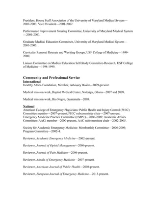 President, House Staff Association of the University of Maryland Medical System—
2002-2003; Vice President—2001-2002.
Performance Improvement Steering Committee, University of Maryland Medical System
—2001-2003.
Graduate Medical Education Committee, University of Maryland Medical System—
2001-2003.
Curricular Renewal Retreats and Working Groups, USF College of Medicine—1999-
2000.
Liaison Committee on Medical Education Self-Study Committee-Research, USF College
of Medicine—1998-1999.
Community and Professional Service
International
Healthy Africa Foundation, Member, Advisory Board—2009-present.
Medical mission work, Baptist Medical Center, Nalerigu, Ghana—2007 and 2009.
Medical mission work, Rio Negro, Guatemala—2008.
National
American College of Emergency Physicians: Public Health and Injury Control (PHIC)
Committee member—2007-present; PHIC subcommittee chair—2007-present;
Emergency Medicine Practice Committee (EMPC)—2006-2009; Academic Affairs
Committee (AAC) member—2000-present; AAC subcommittee chair—2002-2005.
Society for Academic Emergency Medicine: Membership Committee—2006-2009;
Program Committee—2002-4.
Reviewer, Academic Emergency Medicine—2002-present.
Reviewer, Journal of Opioid Management—2006-present.
Reviewer, Journal of Pain Medicine—2006-present.
Reviewer, Annals of Emergency Medicine—2007-present.
Reviewer, American Journal of Public Health—2008-present.
Reviewer, European Journal of Emergency Medicine—2013-present.
 