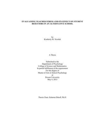 EVALUATIING TEACHER STRESS AND ITS EFFECT ON STUDENT
BEHAVIORS IN AN ALTERNATIVE SCHOOL
by
Kimberly M. Nizolek
A Thesis
Submitted to the
Department of Psychology
College of Science and Mathematics
In partial fulfillment of the requirement
For the degree of
Master of Arts in School Psychology
at
Rowan University
May 4, 2015
Thesis Chair: Roberta Dihoff, Ph.D.
 