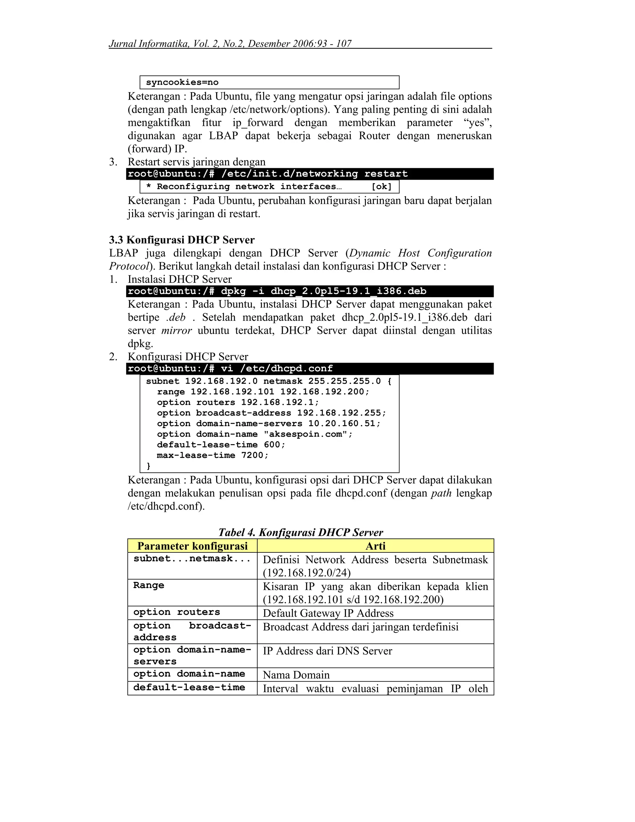 Jurnal Informatika, Vol. 2, No.2, Desember 2006:93 - 107
syncookies=no
Keterangan : Pada Ubuntu, file yang mengatur opsi jaringan adalah file options
(dengan path lengkap /etc/network/options). Yang paling penting di sini adalah
mengaktifkan fitur ip_forward dengan memberikan parameter “yes”,
digunakan agar LBAP dapat bekerja sebagai Router dengan meneruskan
(forward) IP.
3. Restart servis jaringan dengan
root@ubuntu:/# /etc/init.d/networking restart
* Reconfiguring network interfaces… [ok]
Keterangan : Pada Ubuntu, perubahan konfigurasi jaringan baru dapat berjalan
jika servis jaringan di restart.
3.3 Konfigurasi DHCP Server
LBAP juga dilengkapi dengan DHCP Server (Dynamic Host Configuration
Protocol). Berikut langkah detail instalasi dan konfigurasi DHCP Server :
1. Instalasi DHCP Server
root@ubuntu:/# dpkg -i dhcp_2.0pl5-19.1_i386.deb
Keterangan : Pada Ubuntu, instalasi DHCP Server dapat menggunakan paket
bertipe .deb . Setelah mendapatkan paket dhcp_2.0pl5-19.1_i386.deb dari
server mirror ubuntu terdekat, DHCP Server dapat diinstal dengan utilitas
dpkg.
2. Konfigurasi DHCP Server
root@ubuntu:/# vi /etc/dhcpd.conf
subnet 192.168.192.0 netmask 255.255.255.0 {
range 192.168.192.101 192.168.192.200;
option routers 192.168.192.1;
option broadcast-address 192.168.192.255;
option domain-name-servers 10.20.160.51;
option domain-name "aksespoin.com";
default-lease-time 600;
max-lease-time 7200;
}
Keterangan : Pada Ubuntu, konfigurasi opsi dari DHCP Server dapat dilakukan
dengan melakukan penulisan opsi pada file dhcpd.conf (dengan path lengkap
/etc/dhcpd.conf).
Tabel 4. Konfigurasi DHCP Server
Parameter konfigurasi Arti
subnet...netmask... Definisi Network Address beserta Subnetmask
(192.168.192.0/24)
Range Kisaran IP yang akan diberikan kepada klien
(192.168.192.101 s/d 192.168.192.200)
option routers Default Gateway IP Address
option broadcast-
address
Broadcast Address dari jaringan terdefinisi
option domain-name-
servers
IP Address dari DNS Server
option domain-name Nama Domain
default-lease-time Interval waktu evaluasi peminjaman IP oleh
 